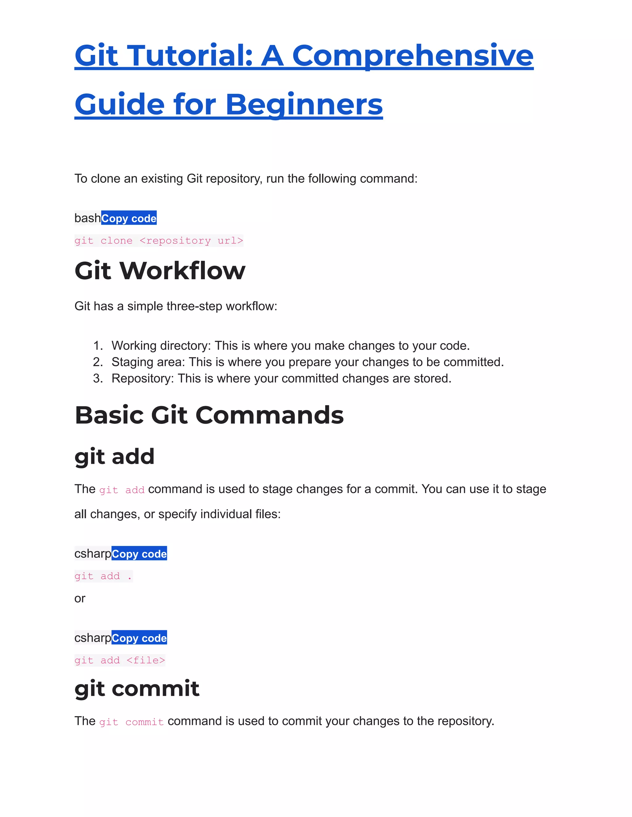 Git Tutorial: A Comprehensive
Guide for Beginners
To clone an existing Git repository, run the following command:
bashCopy code
git clone <repository url>
Git Workflow
Git has a simple three-step workflow:
1. Working directory: This is where you make changes to your code.
2. Staging area: This is where you prepare your changes to be committed.
3. Repository: This is where your committed changes are stored.
Basic Git Commands
git add
The git add command is used to stage changes for a commit. You can use it to stage
all changes, or specify individual files:
csharpCopy code
git add .
or
csharpCopy code
git add <file>
git commit
The git commit command is used to commit your changes to the repository.
 