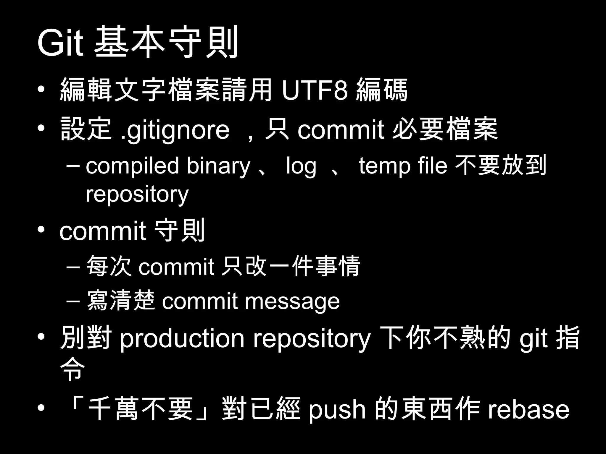 Git基本守則 • 編輯文字檔案請用UTF8編碼 • 設定.gitignore，只commit必要檔案 – compiled binary、log 、temp file不要放到 repository • commit守則 – 每次commit只改一件事情 – 寫清楚commit message • 別對production repository下你不熟的git指令 • 「千萬不要」對已經push的東西作rebase 103 