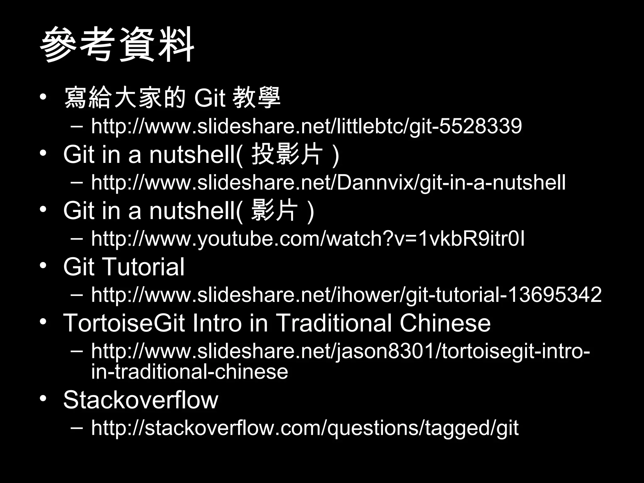 參考資料 • 寫給大家的Git教學 – http://www.slideshare.net/littlebtc/git-5528339 • Git in a nutshell(投影片) – http://www.slideshare.net/Dannvix/git-in-a-nutshell • Git in a nutshell(影片) – http://www.youtube.com/watch?v=1vkbR9itr0I • Git Tutorial – http://www.slideshare.net/ihower/git-tutorial-13695342 • TortoiseGit Intro in Traditional Chinese – http://www.slideshare.net/jason8301/tortoisegit-intro- in-traditional-chinese • Stackoverflow – http://stackoverflow.com/questions/tagged/git 107 