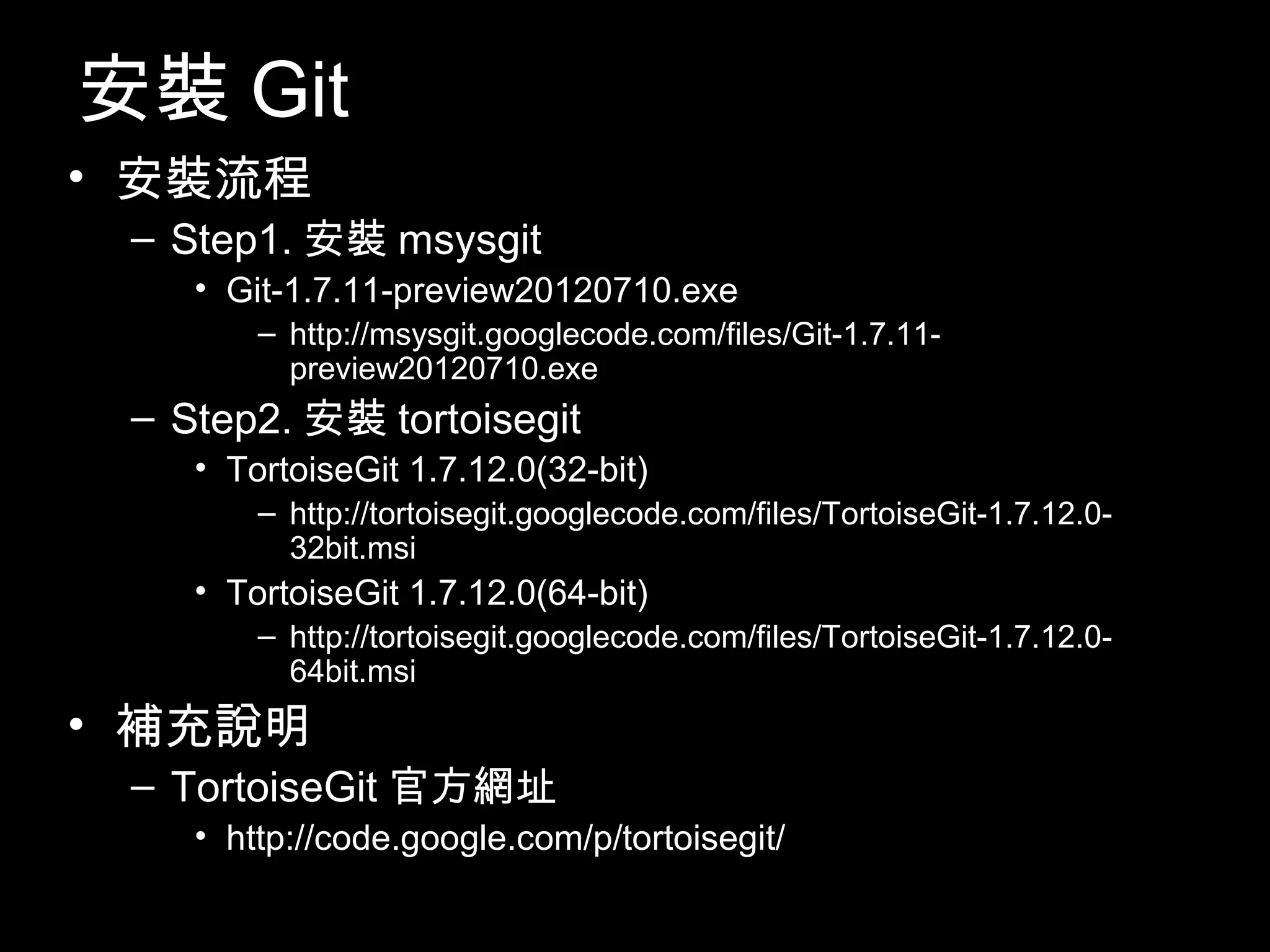 安裝Git • 安裝流程 – Step1.安裝msysgit • Git-1.7.11-preview20120710.exe – http://msysgit.googlecode.com/files/Git-1.7.11- preview20120710.exe – Step2.安裝tortoisegit • TortoiseGit 1.7.12.0(32-bit) – http://tortoisegit.googlecode.com/files/TortoiseGit-1.7.12.0- 32bit.msi • TortoiseGit 1.7.12.0(64-bit) – http://tortoisegit.googlecode.com/files/TortoiseGit-1.7.12.0- 64bit.msi • 補充說明 – TortoiseGit官方網址 • http://code.google.com/p/tortoisegit/ 11 