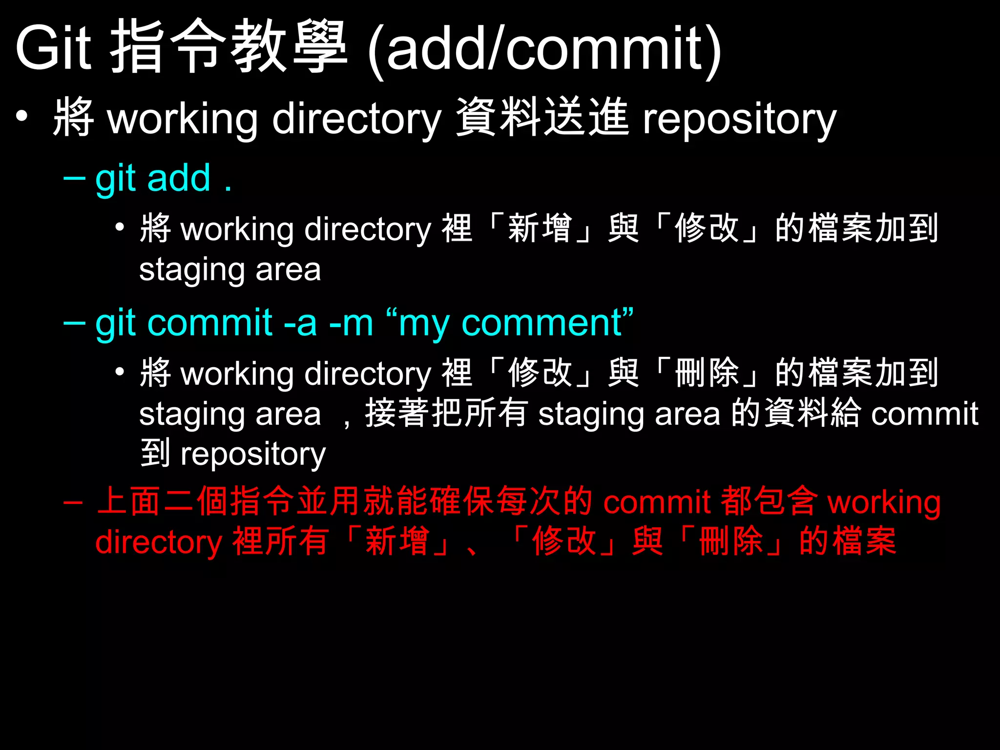 Git指令教學(add/commit) • 將working directory資料送進repository – git add . • 將working directory裡「新增」與「修改」的檔案加到 staging area – git commit -a -m “my comment” • 將working directory裡「修改」與「刪除」的檔案加到 staging area，接著把所有staging area的資料給commit到 repository – 上面二個指令並用就能確保每次的commit都包含working directory裡所有「新增」、「修改」與「刪除」的檔案 27 