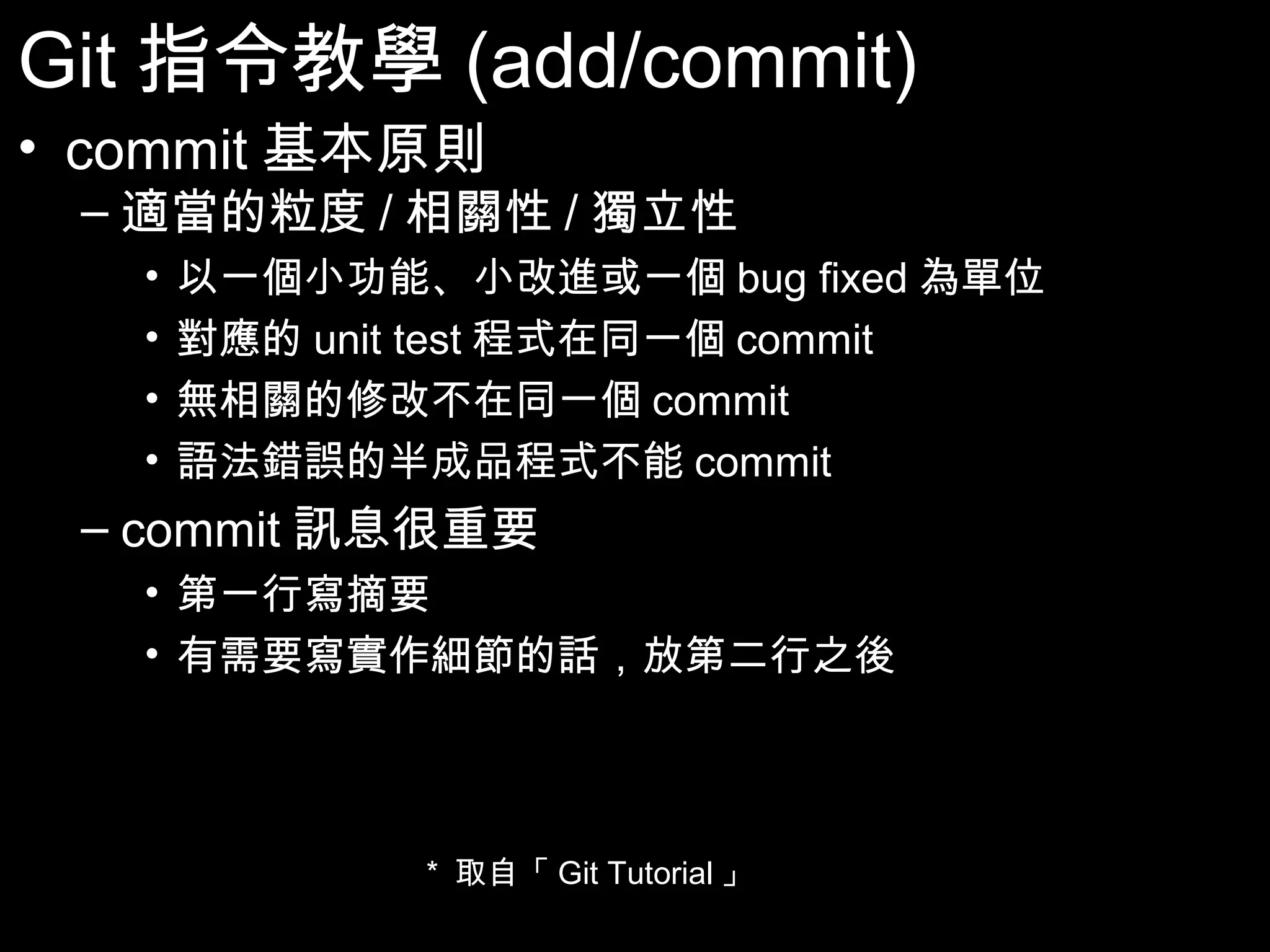 Git指令教學(add/commit) • commit基本原則 – 適當的粒度/相關性/獨立性 • 以一個小功能、小改進或一個bug fixed為單位 • 對應的unit test程式在同一個commit • 無相關的修改不在同一個commit • 語法錯誤的半成品程式不能commit – commit訊息很重要 • 第一行寫摘要 • 有需要寫實作細節的話，放第二行之後 * 取自「Git Tutorial」 28 