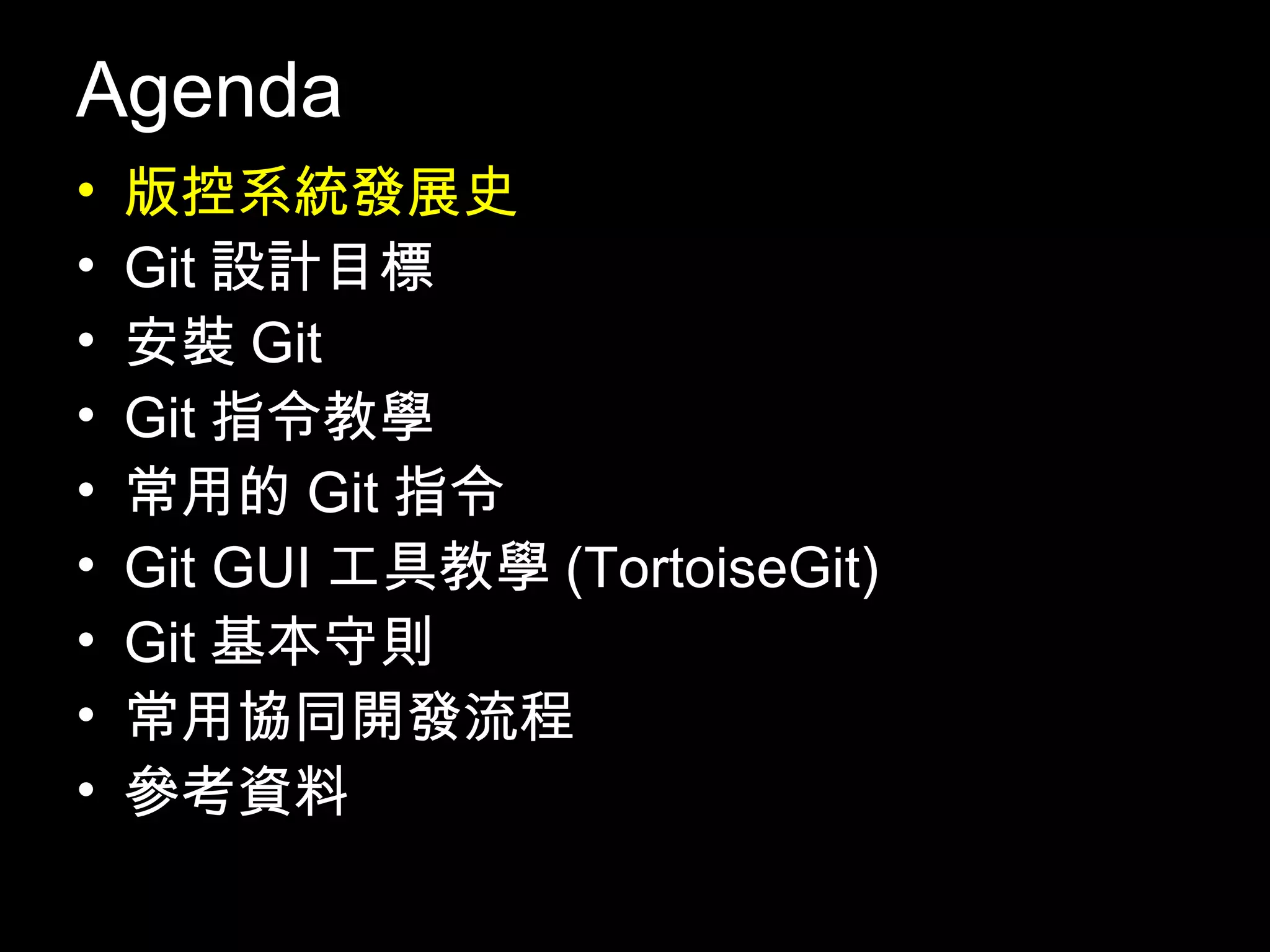 Agenda • 版控系統發展史 • Git設計目標 • 安裝Git • Git指令教學 • 常用的Git指令 • Git GUI工具教學(TortoiseGit) • Git基本守則 • 常用協同開發流程 • 參考資料 3 