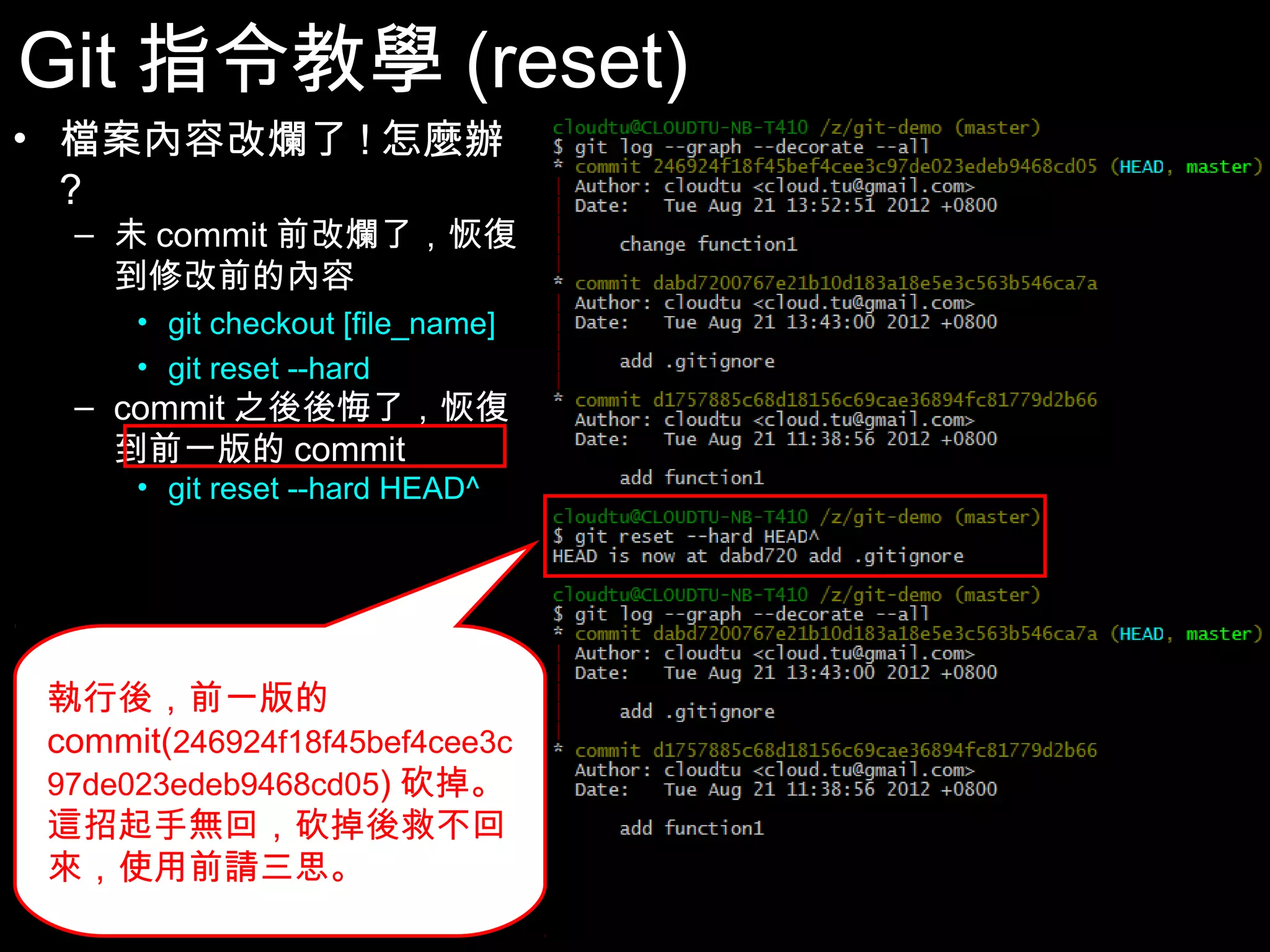 Git指令教學(reset) • 檔案內容改爛了!怎麼辦? – 未commit前改爛了，恢復 到修改前的內容 • git checkout [file_name] • git reset --hard – commit之後後悔了，恢復 到前一版的commit • git reset --hard HEAD^ 執行後，前一版的 commit(246924f18f45bef4cee3 c97de023edeb9468cd05)砍 掉。這招起手無回，砍掉後救 不回來，使用前請三思。 42 