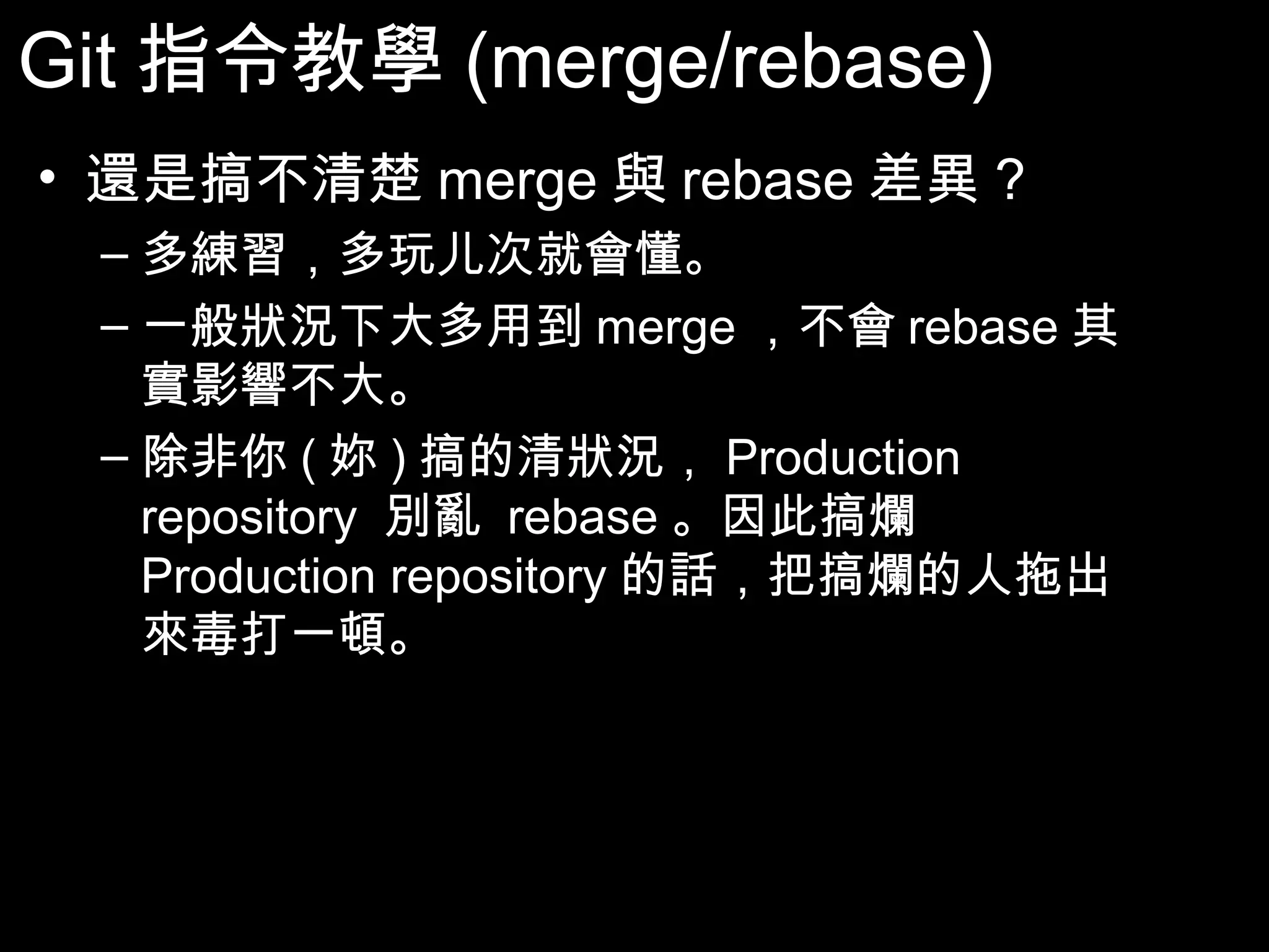 Git指令教學(merge/rebase) • 還是搞不清楚merge與rebase差異? – 多練習，多玩儿次就會懂。 – 一般狀況下大多用到merge，不會rebase其實 影響不大。 – 除非你(妳)搞的清狀況，Production repository 別亂 rebase。因此搞爛Production repository 的話，把搞爛的人拖出來毒打一頓。 56 