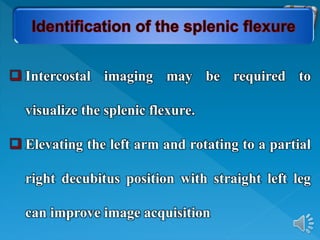  Intercostal imaging may be required to
visualize the splenic flexure.
 Elevating the left arm and rotating to a partial
right decubitus position with straight left leg
can improve image acquisition
 