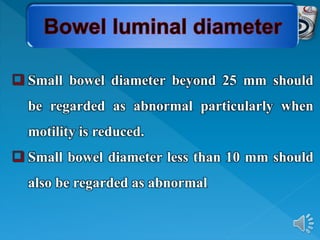  Small bowel diameter beyond 25 mm should
be regarded as abnormal particularly when
motility is reduced.
 Small bowel diameter less than 10 mm should
also be regarded as abnormal
 