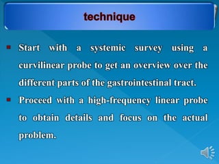  Start with a systemic survey using a
curvilinear probe to get an overview over the
different parts of the gastrointestinal tract.
 Proceed with a high-frequency linear probe
to obtain details and focus on the actual
problem.
 