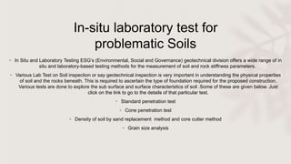 In-situ laboratory test for
problematic Soils
• In Situ and Laboratory Testing ESG’s (Environmental, Social and Governance) geotechnical division offers a wide range of in
situ and laboratory-based testing methods for the measurement of soil and rock stiffness parameters.
• Various Lab Test on Soil inspection or say geotechnical inspection is very important in understanding the physical properties
of soil and the rocks beneath. This is required to ascertain the type of foundation required for the proposed construction.
Various tests are done to explore the sub surface and surface characteristics of soil .Some of these are given below. Just
click on the link to go to the details of that particular test.
• Standard penetration test
• Cone penetration test
• Density of soil by sand replacement method and core cutter method
• Grain size analysis
 