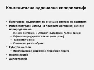 Конгенитална адренална хиперплазија
• Патогенеза: недостаток на ензим за синтеза на кортизол
• Интерсексуален изглед на половите органи кај женски
новороденчиња
–
–
–
–

Женски внатрешни и „машки“ надворешни полови органи
Кај машки-предвремен изосексуален развој
влакнетост и акни
Соматскиот раст е забрзан

• Губиток на соли
– Ненапрeдување, анорексија, повраќање, пролив

• Вирилизација
• Хипертензија

 