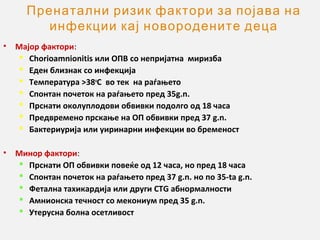 Пренатални ризик фактори за појава на
инфекции кај новородените деца
•

Мајор фактори:
 Chorioamnionitis или ОПВ со непријатна миризба
 Еден близнак со инфекција
 Tемпература >38oC во тек на раѓањето
 Спонтан почеток на раѓањето пред 35g.n.
 Прснати околуплодови обвивки подолго од 18 часа
 Предвремено прскање на ОП обвивки пред 37 g.n.
 Бактериурија или уиринарни инфекции во бременост

•

Минор фактори:
 Прснати ОП обвивки повеќе од 12 часа, но пред 18 часа
 Спонтан почеток на раѓањето пред 37 g.n. но по 35-ta g.n.
 Фетална тахикардија или други CTG абнормалности
 Aмнионска течност со мекониум пред 35 g.n.
 Утерусна болна осетливост

 