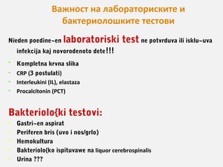 Важност на лабораториските и
бактериолошките тестови
Nieden poedine~en

laboratoriski test ne potvrduva ili isklu~uva

infekcija kaj novorodenoto dete!!!
•

Kompletna krvna slika

•
•
•

CRP (3 postulati)
Interleukini (IL), elastaza
Procalcitonin (PCT)

Bakteriolo{ki testovi:
•
•
•
•
•

Gastri~en aspirat
Periferen bris (uvo i nos/grlo)
Hemokultura
Bakteriolo{ko ispituvawe na liquor cerebrospinalis
Urina ???

 