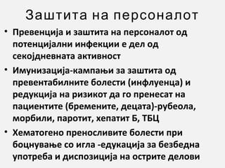 Заштита на персоналот
• Превенција и заштита на персоналот од
потенцијални инфекции е дел од
секојдневната активност
• Имунизација-кампањи за заштита од
превентабилните болести (инфлуенца) и
редукција на ризикот да го пренесат на
пациентите (бремените, децата)-рубеола,
морбили, паротит, хепатит Б, ТБЦ
• Хематогено преносливите болести при
боцнување со игла -едукација за безбедна
употреба и диспозиција на острите делови

 