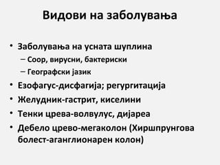 Видови на заболувања
• Заболувања на усната шуплина
– Соор, вирусни, бактериски
– Географски јазик

•
•
•
•

Езофагус-дисфагија; регургитација
Желудник-гастрит, киселини
Тенки црева-волвулус, дијареа
Дебело црево-мегаколон (Хиршпрунгова
болест-аганглионарен колон)

 