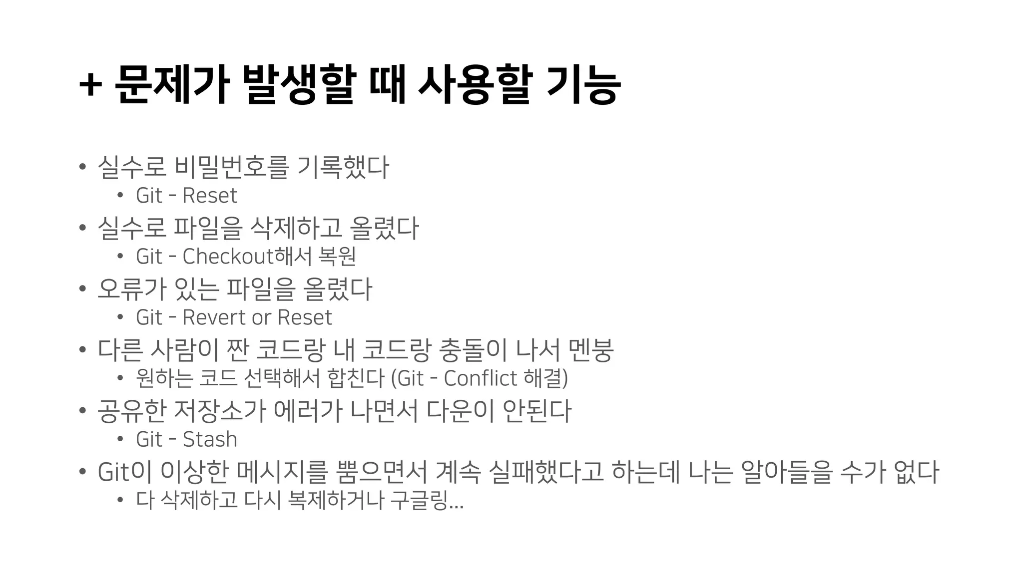+ 문제가 발생할 때 사용할 기능
• 실수로 비밀번호를 기록했다
• Git - Reset
• 실수로 파일을 삭제하고 올렸다
• Git - Checkout해서 복원
• 오류가 있는 파일을 올렸다
• Git - Revert or Reset
• 다른 사람이 짠 코드랑 내 코드랑 충돌이 나서 멘붕
• 원하는 코드 선택해서 합친다 (Git - Conflict 해결)
• 공유한 저장소가 에러가 나면서 다운이 안된다
• Git - Stash
• Git이 이상한 메시지를 뿜으면서 계속 실패했다고 하는데 나는 알아들을 수가 없다
• 다 삭제하고 다시 복제하거나 구글링...
 