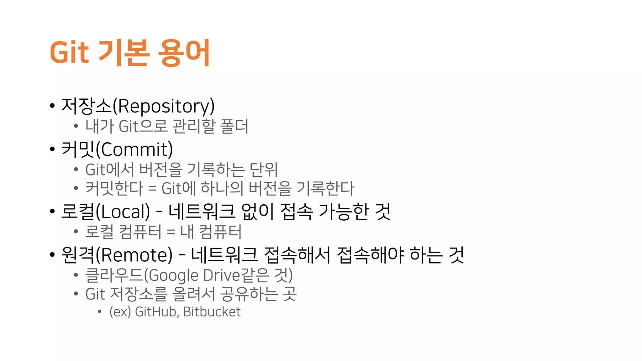Git 기본 용어
• 저장소(Repository)
• 내가 Git으로 관리할 폴더
• 커밋(Commit)
• Git에서 버전을 기록하는 단위
• 커밋한다 = Git에 하나의 버전을 기록한다
• 로컬(Local) - 네트워크 없이 접속 가능한 것
• 로컬 컴퓨터 = 내 컴퓨터
• 원격(Remote) - 네트워크 접속해서 접속해야 하는 것
• 클라우드(Google Drive같은 것)
• Git 저장소를 올려서 공유하는 곳
• (ex) GitHub, Bitbucket
 