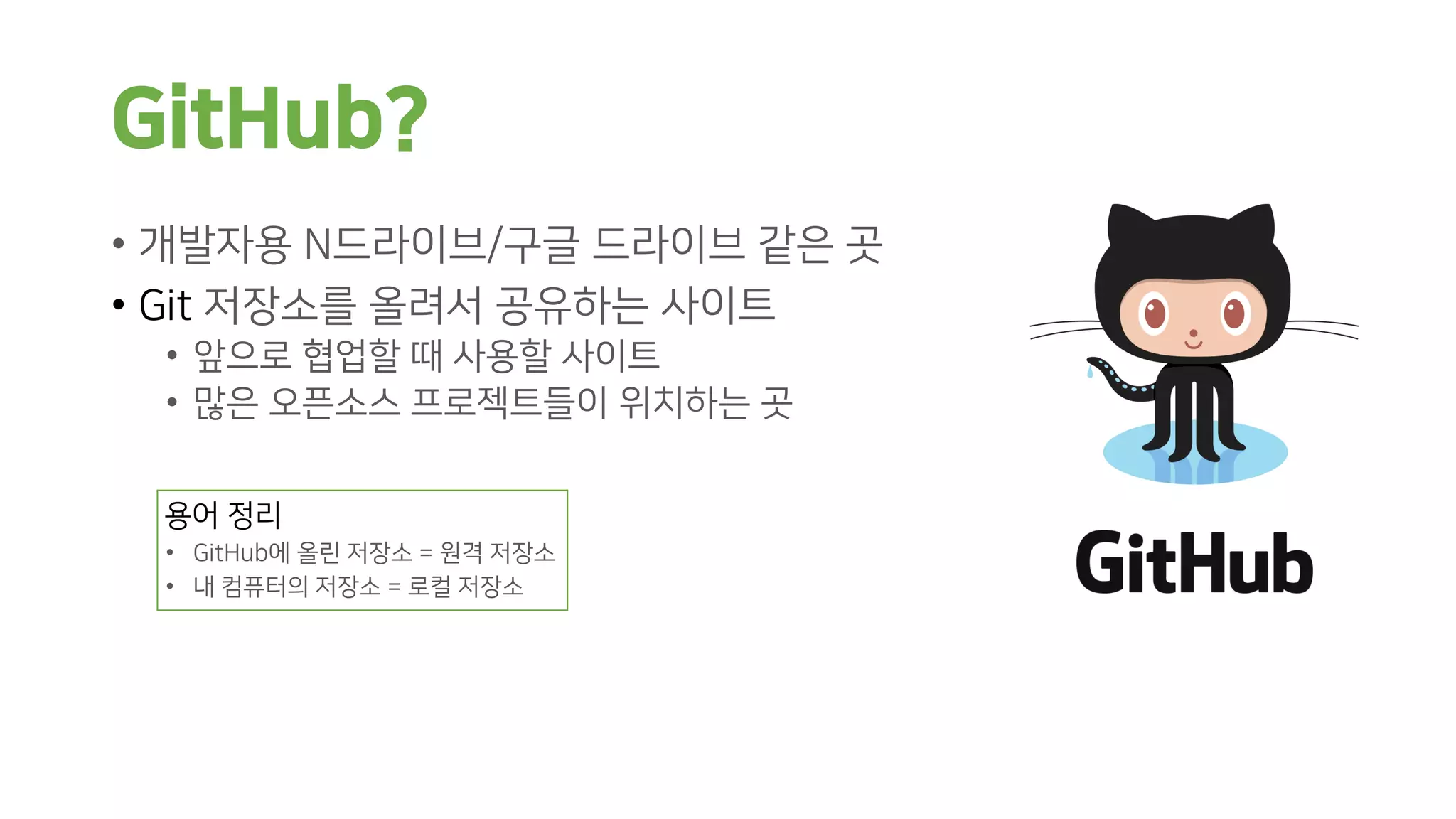 GitHub?
• 개발자용 N드라이브/구글 드라이브 같은 곳
• Git 저장소를 올려서 공유하는 사이트
• 앞으로 협업할 때 사용할 사이트
• 많은 오픈소스 프로젝트들이 위치하는 곳
용어 정리
• GitHub에 올린 저장소 = 원격 저장소
• 내 컴퓨터의 저장소 = 로컬 저장소
 