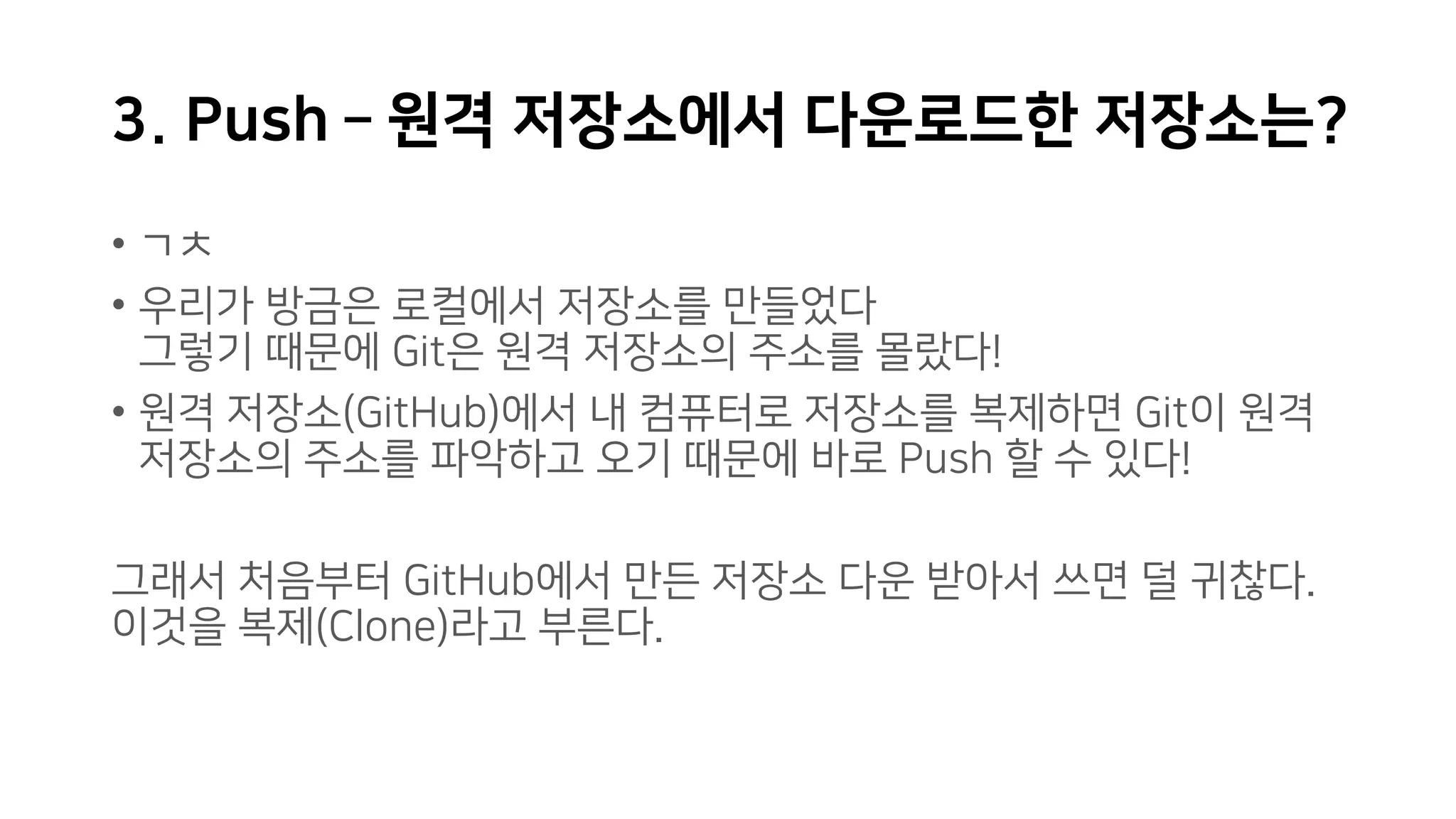 3. Push – 원격 저장소에서 다운로드한 저장소는?
• ㄱㅊ
• 우리가 방금은 로컬에서 저장소를 만들었다
그렇기 때문에 Git은 원격 저장소의 주소를 몰랐다!
• 원격 저장소(GitHub)에서 내 컴퓨터로 저장소를 복제하면 Git이 원격
저장소의 주소를 파악하고 오기 때문에 바로 Push 할 수 있다!
그래서 처음부터 GitHub에서 만든 저장소 다운 받아서 쓰면 덜 귀찮다.
이것을 복제(Clone)라고 부른다.
 