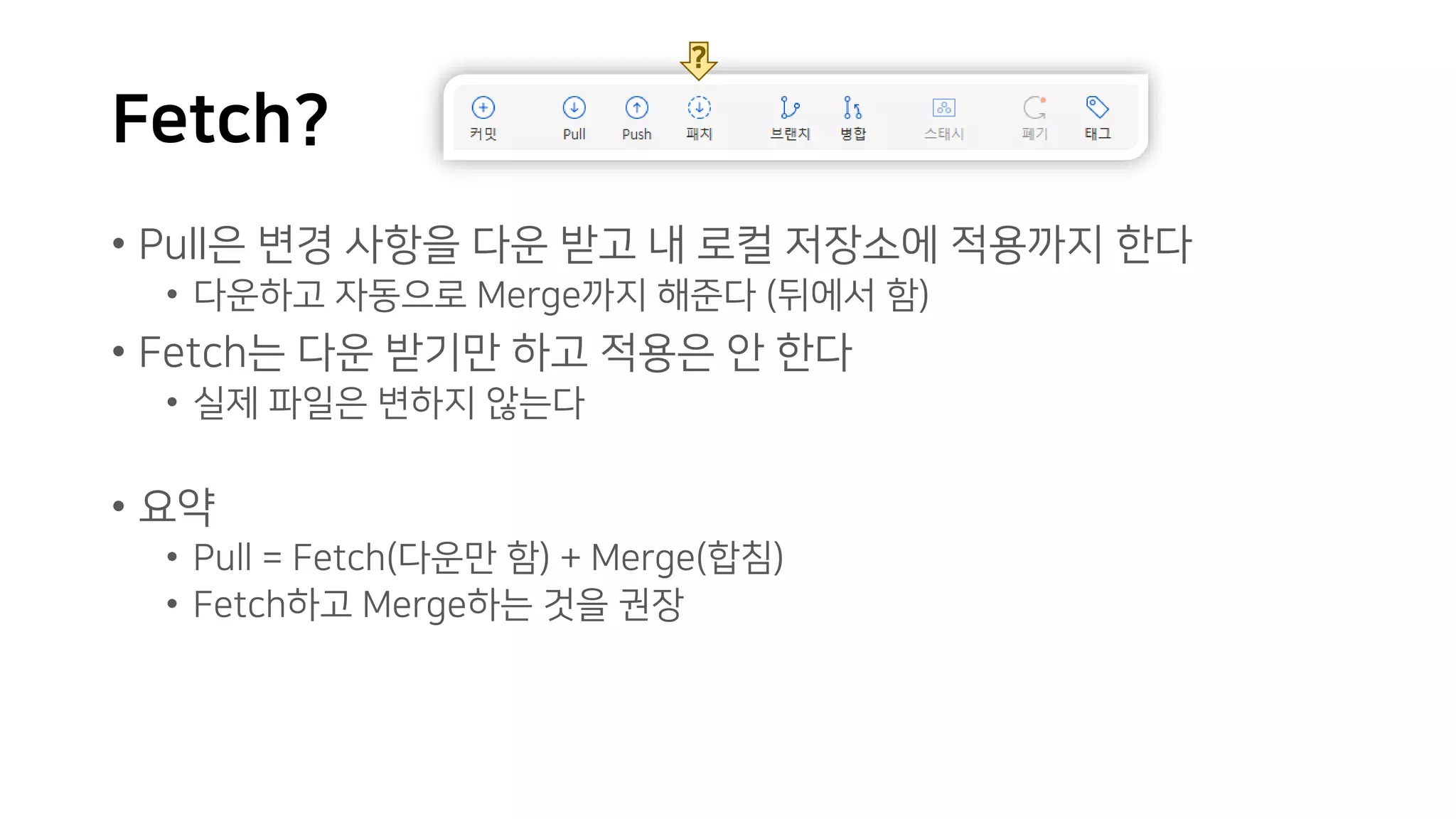 Fetch?
• Pull은 변경 사항을 다운 받고 내 로컬 저장소에 적용까지 한다
• 다운하고 자동으로 Merge까지 해준다 (뒤에서 함)
• Fetch는 다운 받기만 하고 적용은 안 한다
• 실제 파일은 변하지 않는다
• 요약
• Pull = Fetch(다운만 함) + Merge(합침)
• Fetch하고 Merge하는 것을 권장
?
 
