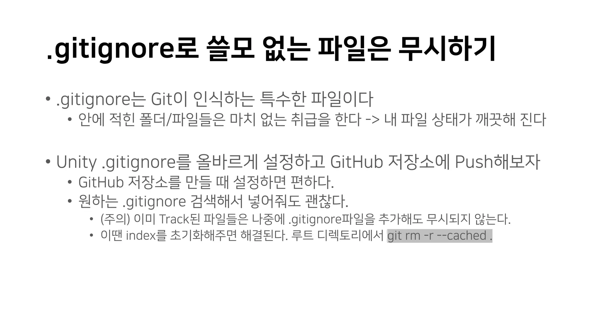 .gitignore로 쓸모 없는 파일은 무시하기
• .gitignore는 Git이 인식하는 특수한 파일이다
• 안에 적힌 폴더/파일들은 마치 없는 취급을 한다 -> 내 파일 상태가 깨끗해 진다
• Unity .gitignore를 올바르게 설정하고 GitHub 저장소에 Push해보자
• GitHub 저장소를 만들 때 설정하면 편하다.
• 원하는 .gitignore 검색해서 넣어줘도 괜찮다.
• (주의) 이미 Track된 파일들은 나중에 .gitignore파일을 추가해도 무시되지 않는다.
• 이땐 index를 초기화해주면 해결된다. 루트 디렉토리에서 git rm -r --cached .
 