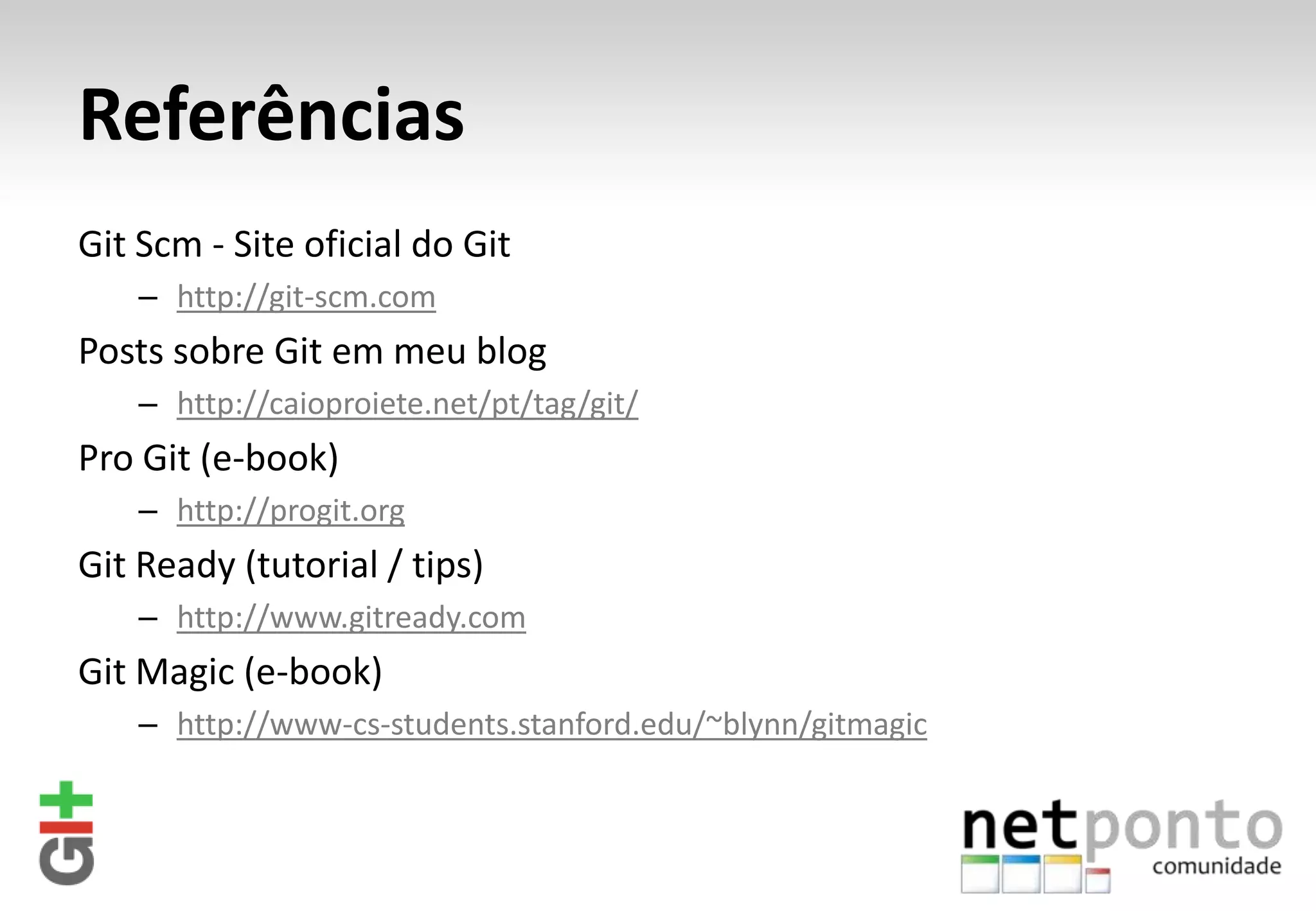 Referências Git Scm - Site oficial do Git – http://git-scm.com Posts sobre Git em meu blog – http://caioproiete.net/pt/tag/git/ Pro Git (e-book) – http://progit.org Git Ready (tutorial / tips) – http://www.gitready.com Git Magic (e-book) – http://www-cs-students.stanford.edu/~blynn/gitmagic 