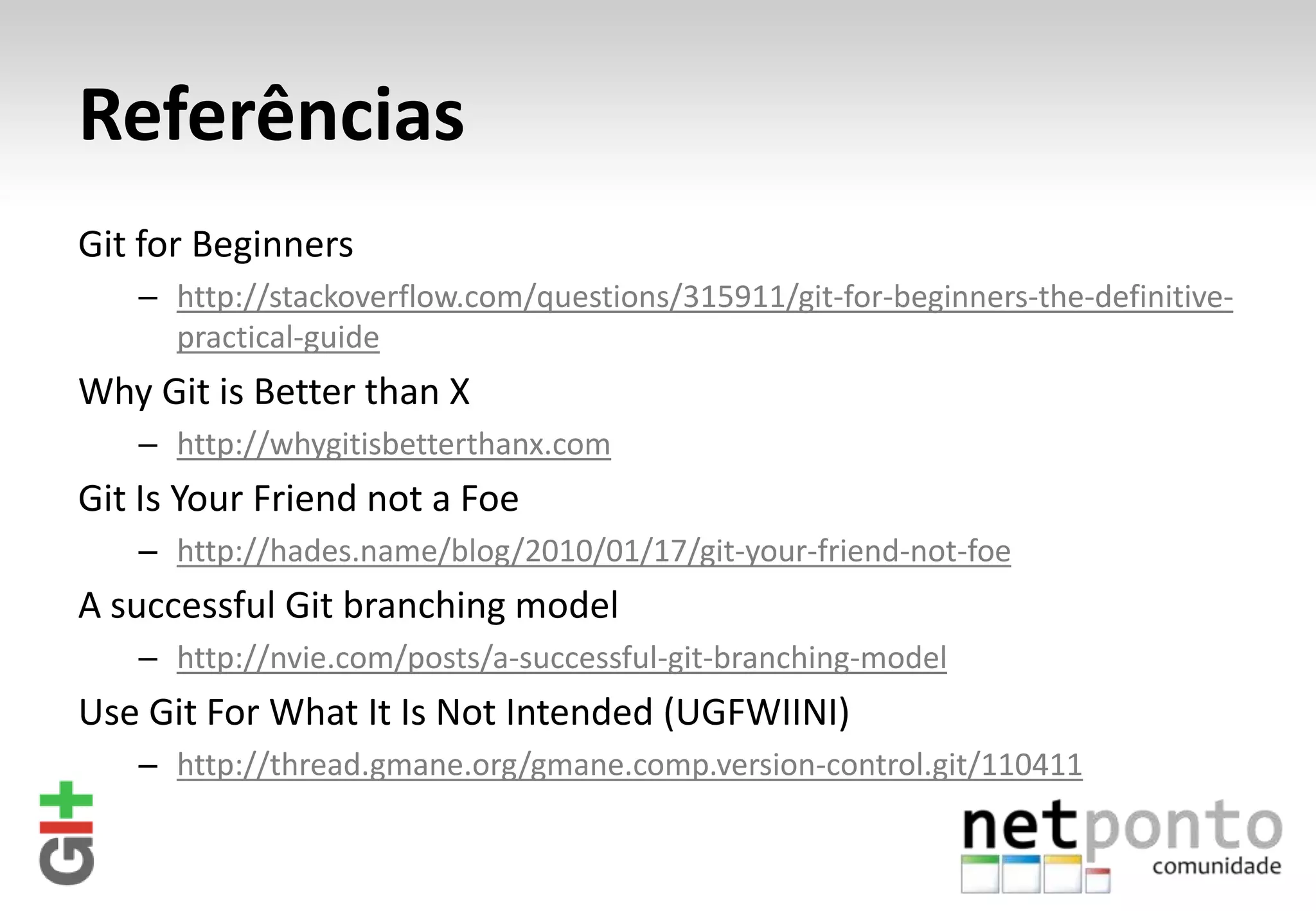 Referências Git for Beginners – http://stackoverflow.com/questions/315911/git-for-beginners-the-definitive- practical-guide Why Git is Better than X – http://whygitisbetterthanx.com Git Is Your Friend not a Foe – http://hades.name/blog/2010/01/17/git-your-friend-not-foe A successful Git branching model – http://nvie.com/posts/a-successful-git-branching-model Use Git For What It Is Not Intended (UGFWIINI) – http://thread.gmane.org/gmane.comp.version-control.git/110411 