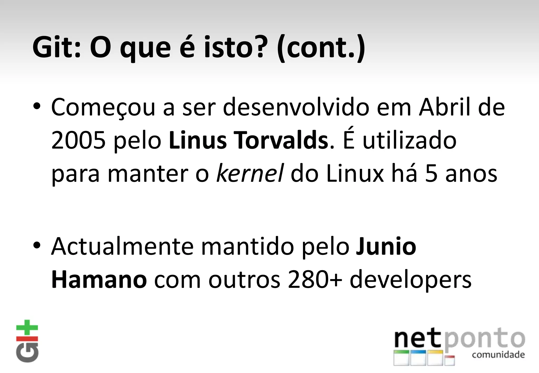 Git: O que é isto? (cont.) • Começou a ser desenvolvido em Abril de 2005 pelo Linus Torvalds. É utilizado para manter o kernel do Linux há 5 anos • Actualmente mantido pelo Junio Hamano com outros 280+ developers 