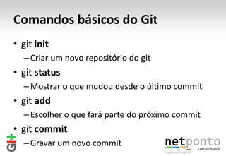 Comandos básicos do Git
• git init
  – Criar um novo repositório do git
• git status
  – Mostrar o que mudou desde o último commit
• git add
  – Escolher o que fará parte do próximo commit
• git commit
  – Gravar um novo commit
 
