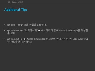 03 Basics of GIT
Additional Tips
• git add --all 모든 파일을 add한다.
• git commit –m “커밋메시지” vim 에디터 없이 commit message를 작성할
수 있다.
• git commit –a  Add와 Commit을 한꺼번에 한다.(단, 한 번 이상 Add 됐었
던 파일들만 가능하다.)
 