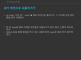 03 Basics of GIT
과거 버전으로 되돌아가기
• git reset “커밋 ID” --hard  해당 버전으로 돌아가고, 그 사이에 있던 버전
들을 전부 삭제한다.
• 한 번 reset을 통해 삭제한 버전들은 되돌리기가 쉽지 않다. 신중히 하도록
하자.
• Github 등을 통해 협업을 하고 있는 상황이라면, reset은 절대 하지 말아야
한다.
 