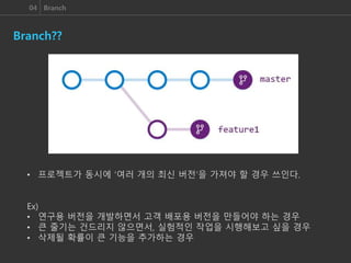 04 Branch
Branch??
• 프로젝트가 동시에 ‘여러 개의 최신 버전’을 가져야 할 경우 쓰인다.
Ex)
• 연구용 버전을 개발하면서 고객 배포용 버전을 만들어야 하는 경우
• 큰 줄기는 건드리지 않으면서, 실험적인 작업을 시행해보고 싶을 경우
• 삭제될 확률이 큰 기능을 추가하는 경우
 