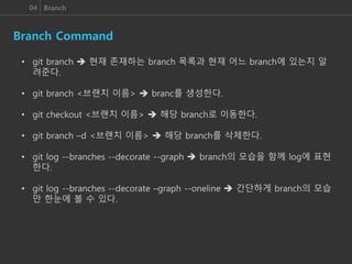 04 Branch
Branch Command
• git branch  현재 존재하는 branch 목록과 현재 어느 branch에 있는지 알
려준다.
• git branch <브랜치 이름>  branc를 생성한다.
• git checkout <브랜치 이름>  해당 branch로 이동한다.
• git branch –d <브랜치 이름>  해당 branch를 삭제한다.
• git log --branches --decorate --graph  branch의 모습을 함께 log에 표현
한다.
• git log --branches --decorate –graph --oneline  간단하게 branch의 모습
만 한눈에 볼 수 있다.
 