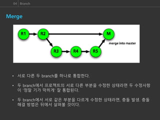 04 Branch
Merge
• 서로 다른 두 branch를 하나로 통합한다.
• 두 branch에서 프로젝트의 서로 다른 부분을 수정한 상태라면 두 수정사항
이 ‘정말 기가 막히게’ 잘 통합된다.
• 두 branch에서 서로 같은 부분을 다르게 수정한 상태라면, 충돌 발생. 충돌
해결 방법은 뒤에서 살펴볼 것이다.
 