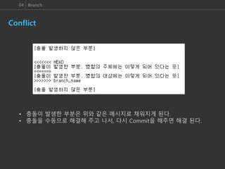 04 Branch
Conflict
• 충돌이 발생한 부분은 위와 같은 메시지로 채워지게 된다.
• 충돌을 수동으로 해결해 주고 나서, 다시 Commit을 해주면 해결 된다.
 