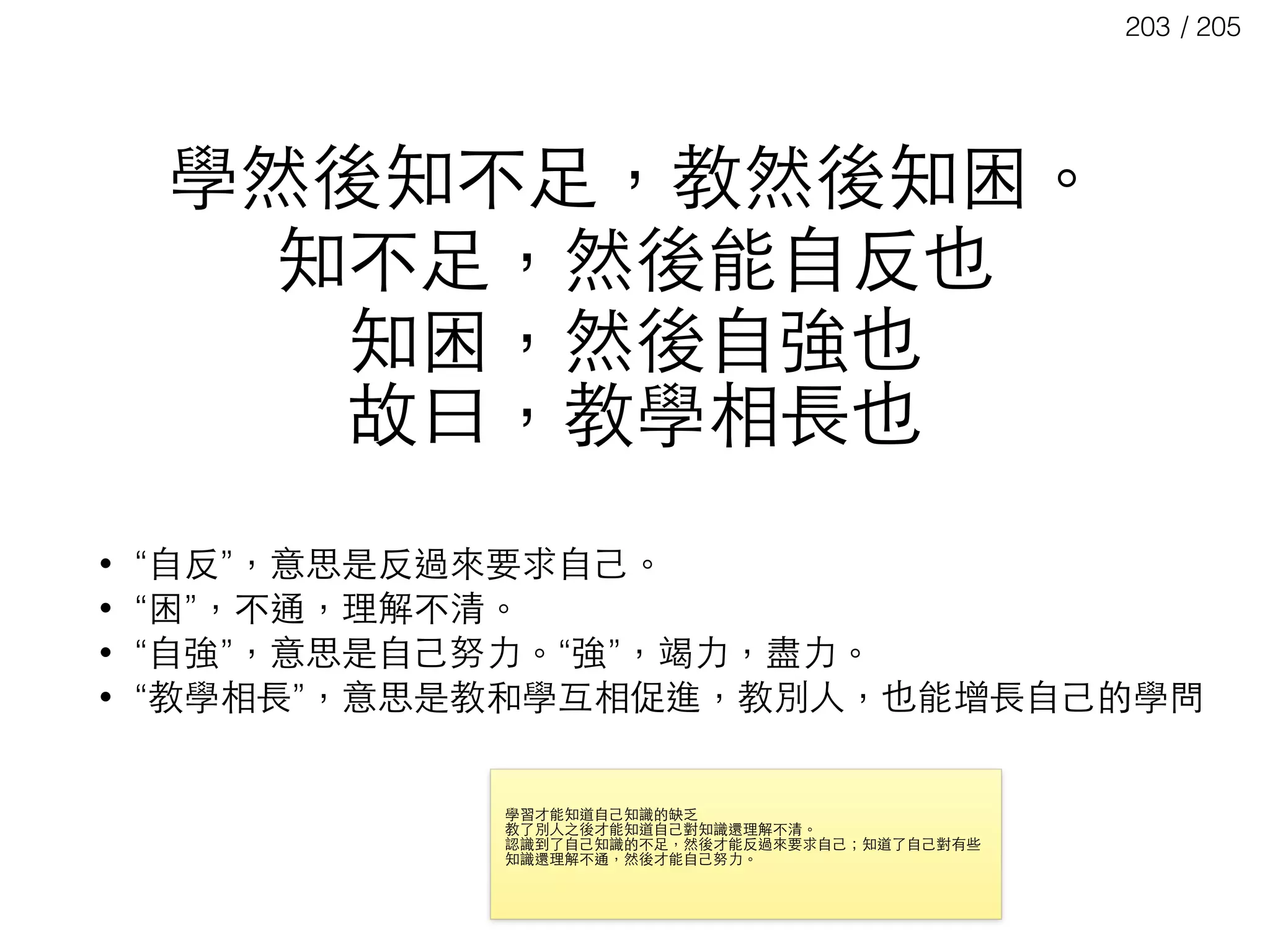 / 205203
學然後知不⾜足，教然後知困。
知不⾜足，然後能⾃自反也 
知困，然後⾃自強也
故⽈曰，教學相⻑⾧長也
• “⾃自反”，意思是反過來要求⾃自⼰己。
• “困”，不通，理解不清。
• “⾃自強”，意思是⾃自⼰己努⼒力。“強”，竭⼒力，盡⼒力。
• “教學相⻑⾧長”，意思是教和學互相促進，教別⼈人，也能增⻑⾧長⾃自⼰己的學問
學習才能知道⾃自⼰己知識的缺乏

教了別⼈人之後才能知道⾃自⼰己對知識還理解不清。

認識到了⾃自⼰己知識的不⾜足，然後才能反過來要求⾃自⼰己；知道了⾃自⼰己對有些
知識還理解不通，然後才能⾃自⼰己努⼒力。

 