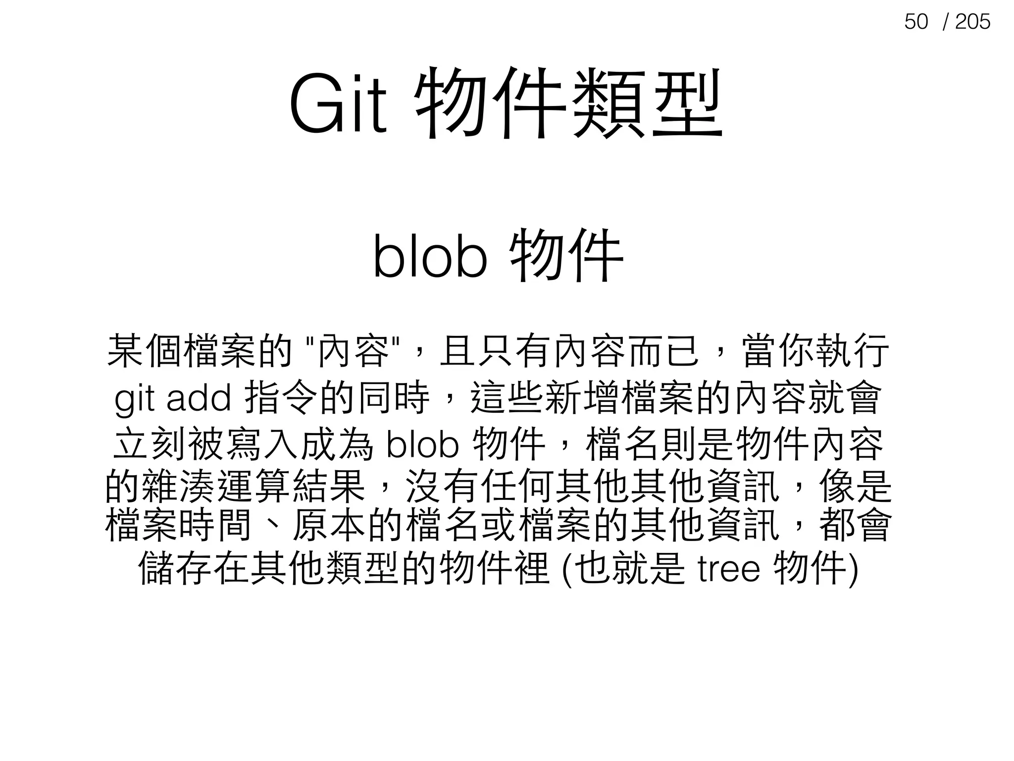 / 20550
Git 物件類型
blob 物件
某個檔案的 "內容"，且只有內容⽽而已，當你執⾏行
git add 指令的同時，這些新增檔案的內容就會
⽴立刻被寫⼊入成為 blob 物件，檔名則是物件內容
的雜湊運算結果，沒有任何其他其他資訊，像是
檔案時間、原本的檔名或檔案的其他資訊，都會
儲存在其他類型的物件裡 (也就是 tree 物件)
 