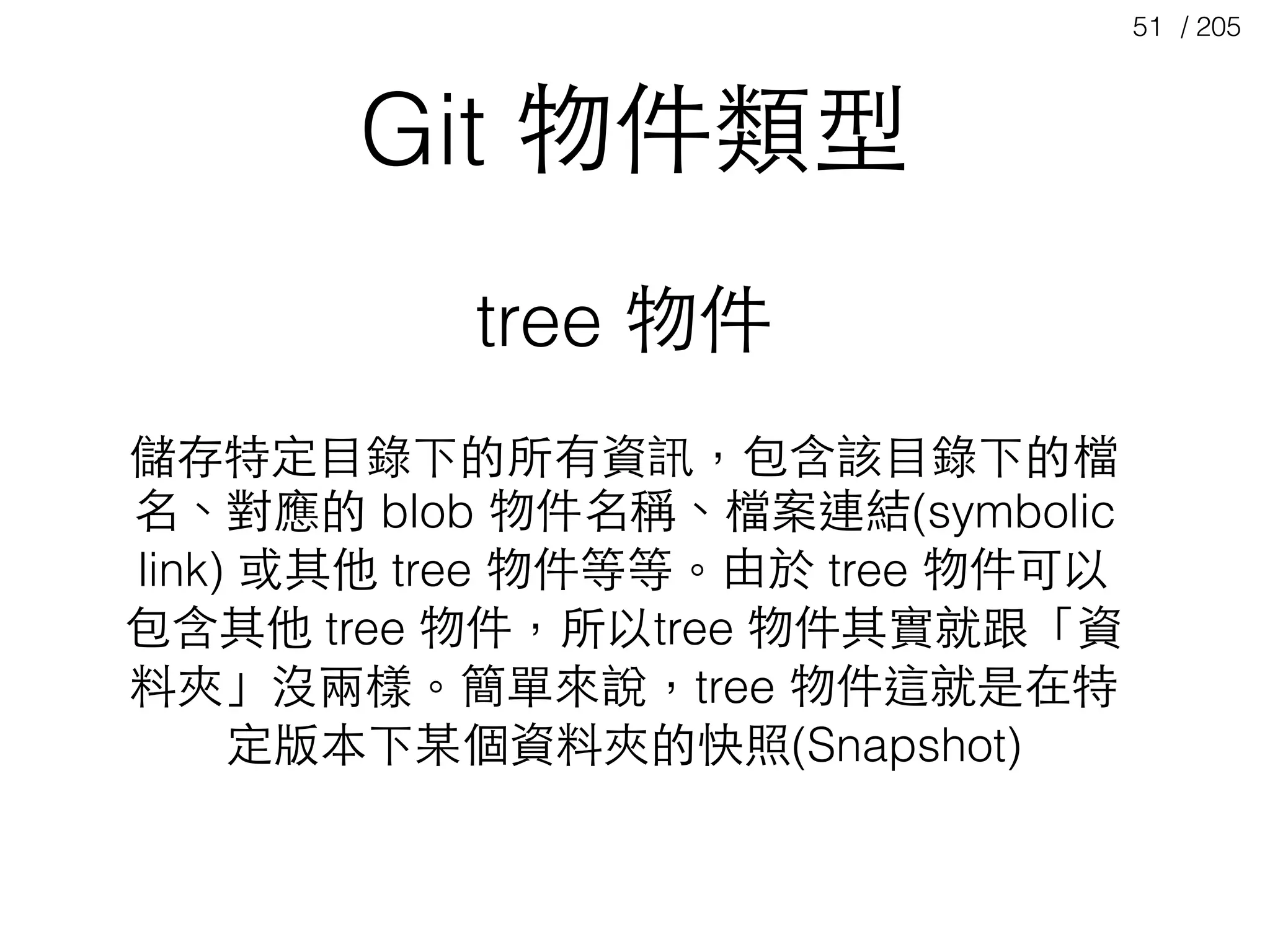 / 20551
Git 物件類型
tree 物件
儲存特定⺫⽬目錄下的所有資訊，包含該⺫⽬目錄下的檔
名、對應的 blob 物件名稱、檔案連結(symbolic
link) 或其他 tree 物件等等。由於 tree 物件可以
包含其他 tree 物件，所以tree 物件其實就跟「資
料夾」沒兩樣。簡單來說，tree 物件這就是在特
定版本下某個資料夾的快照(Snapshot)
 