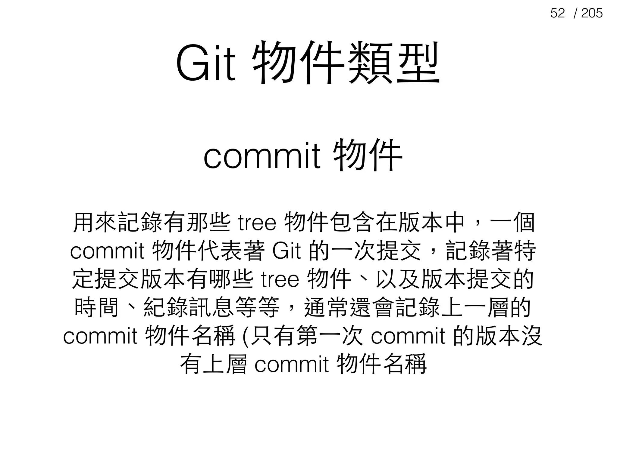 / 20552
Git 物件類型
commit 物件
⽤用來記錄有那些 tree 物件包含在版本中，⼀一個
commit 物件代表著 Git 的⼀一次提交，記錄著特
定提交版本有哪些 tree 物件、以及版本提交的
時間、紀錄訊息等等，通常還會記錄上⼀一層的
commit 物件名稱 (只有第⼀一次 commit 的版本沒
有上層 commit 物件名稱
 