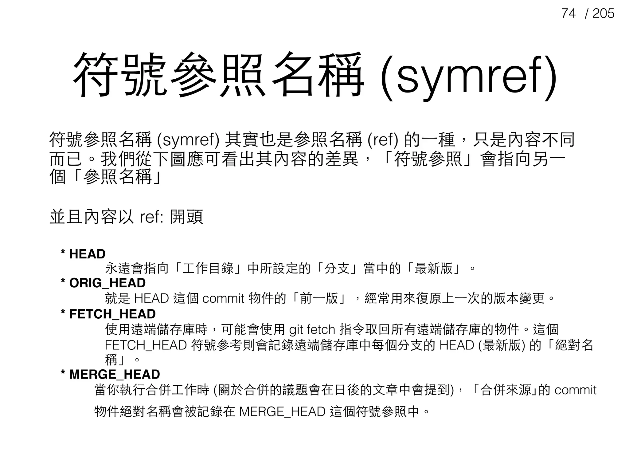 / 20574
* HEAD
永遠會指向「⼯工作⺫⽬目錄」中所設定的「分⽀支」當中的「最新版」。
* ORIG_HEAD
就是 HEAD 這個 commit 物件的「前⼀一版」，經常⽤用來復原上⼀一次的版本變更。
* FETCH_HEAD
使⽤用遠端儲存庫時，可能會使⽤用 git fetch 指令取回所有遠端儲存庫的物件。這個
FETCH_HEAD 符號參考則會記錄遠端儲存庫中每個分⽀支的 HEAD (最新版) 的「絕對名
稱」。
* MERGE_HEAD
當你執⾏行合併⼯工作時 (關於合併的議題會在⽇日後的⽂文章中會提到)，「合併來源｣的 commit
物件絕對名稱會被記錄在 MERGE_HEAD 這個符號參照中。
符號參照名稱 (symref)
符號參照名稱 (symref) 其實也是參照名稱 (ref) 的⼀一種，只是內容不同
⽽而已。我們從下圖應可看出其內容的差異，「符號參照」會指向另⼀一
個「參照名稱」
並且內容以 ref: 開頭
 