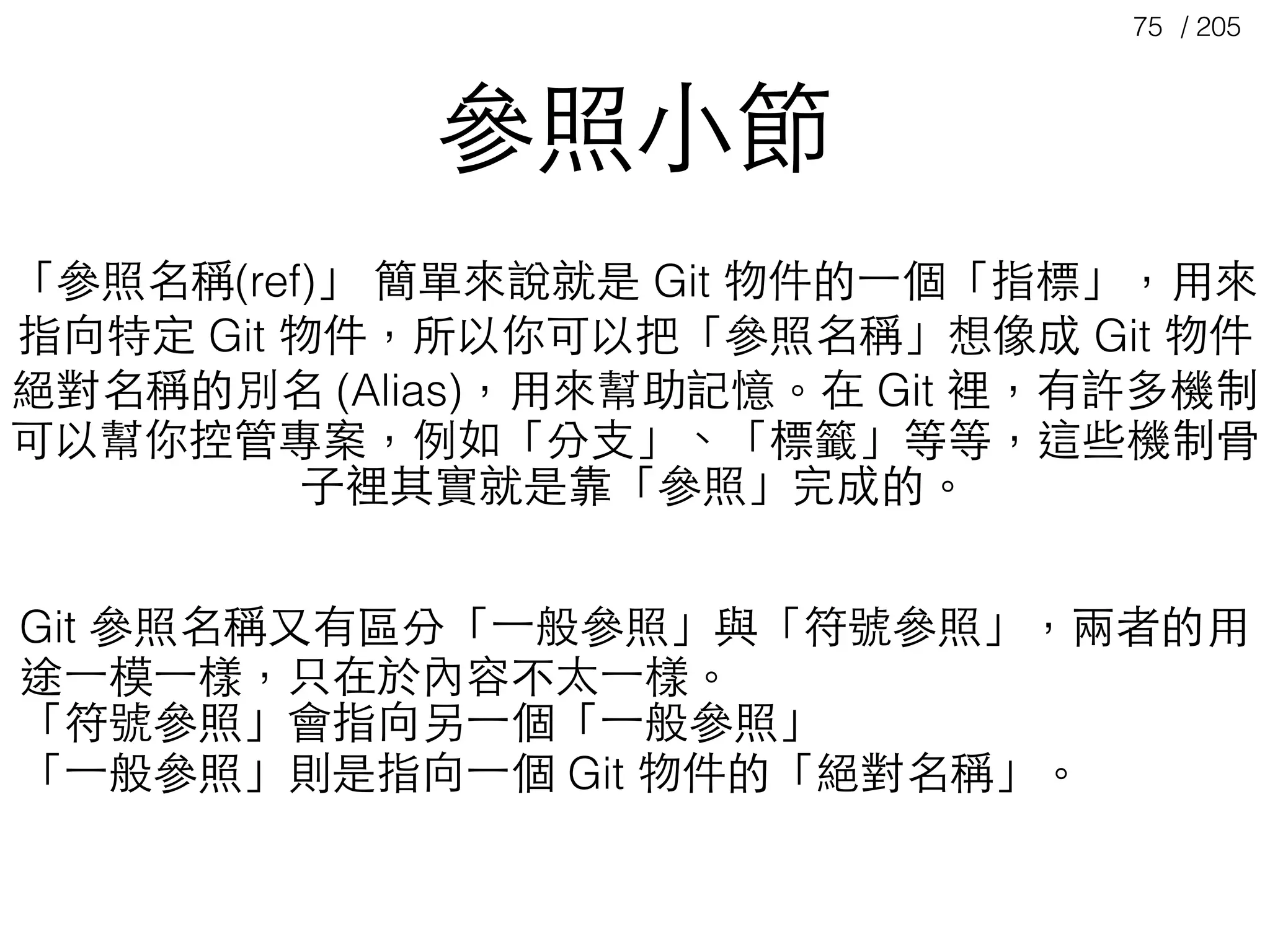 / 20575
Git 參照名稱⼜又有區分「⼀一般參照」與「符號參照」，兩者的⽤用
途⼀一模⼀一樣，只在於內容不太⼀一樣。
「符號參照」會指向另⼀一個「⼀一般參照」
「⼀一般參照」則是指向⼀一個 Git 物件的「絕對名稱」。
「參照名稱(ref)」 簡單來說就是 Git 物件的⼀一個「指標」，⽤用來
指向特定 Git 物件，所以你可以把「參照名稱」想像成 Git 物件
絕對名稱的別名 (Alias)，⽤用來幫助記憶。在 Git 裡，有許多機制
可以幫你控管專案，例如「分⽀支」、「標籤」等等，這些機制⾻骨
⼦子裡其實就是靠「參照」完成的。
參照⼩小節
 