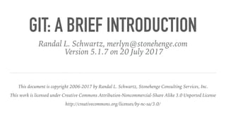GIT: A BRIEF INTRODUCTION
Randal L. Schwartz, merlyn@stonehenge.com
Version 5.1.7 on 20 July 2017
This document is copyright 2006-2017 by Randal L. Schwartz, Stonehenge Consulting Services, Inc.
This work is licensed under Creative Commons Attribution-Noncommercial-Share Alike 3.0 Unported License
http://creativecommons.org/licenses/by-nc-sa/3.0/
 