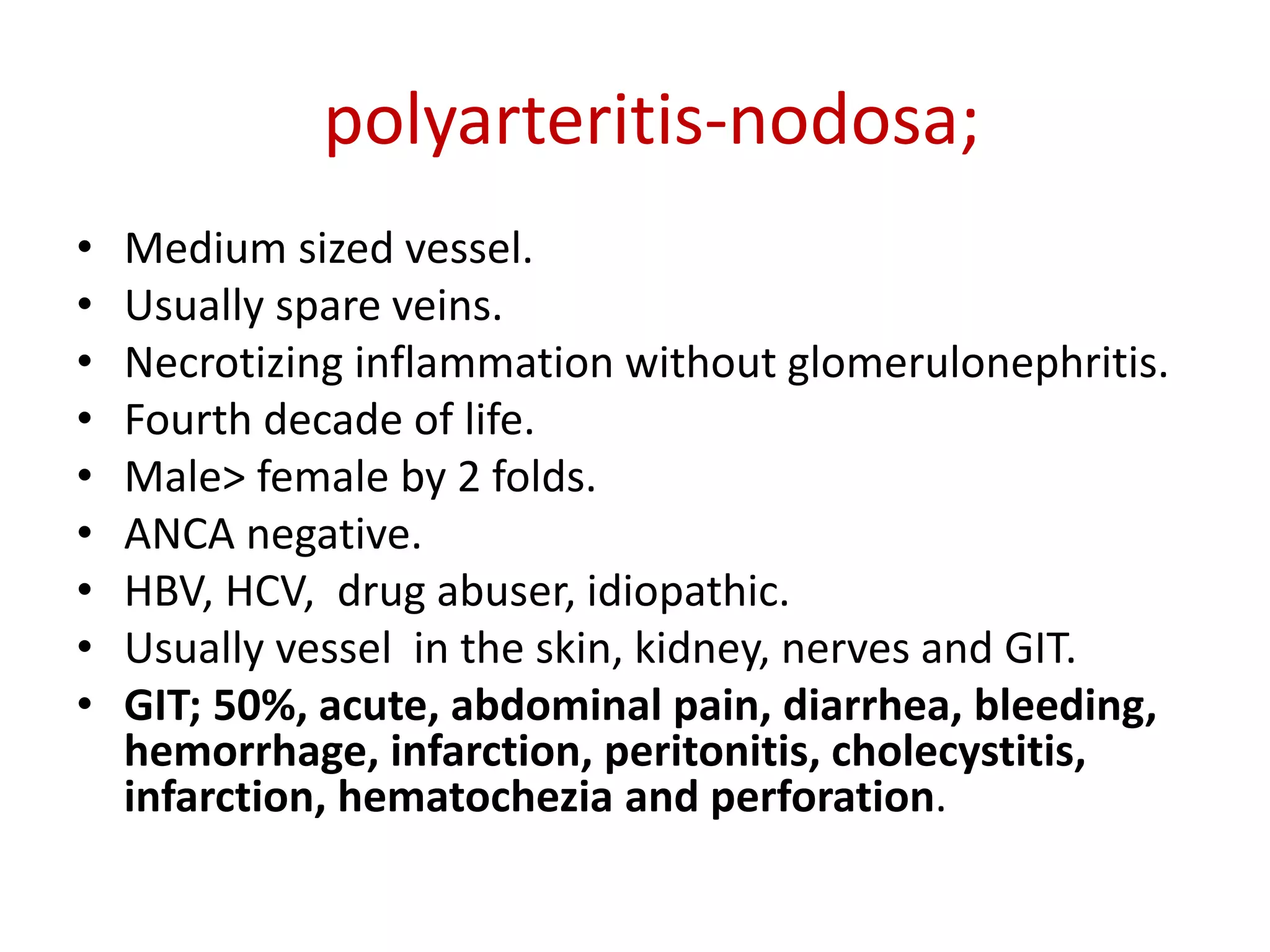polyarteritis-nodosa;
• Medium sized vessel.
• Usually spare veins.
• Necrotizing inflammation without glomerulonephritis.
• Fourth decade of life.
• Male> female by 2 folds.
• ANCA negative.
• HBV, HCV, drug abuser, idiopathic.
• Usually vessel in the skin, kidney, nerves and GIT.
• GIT; 50%, acute, abdominal pain, diarrhea, bleeding,
hemorrhage, infarction, peritonitis, cholecystitis,
infarction, hematochezia and perforation.
 
