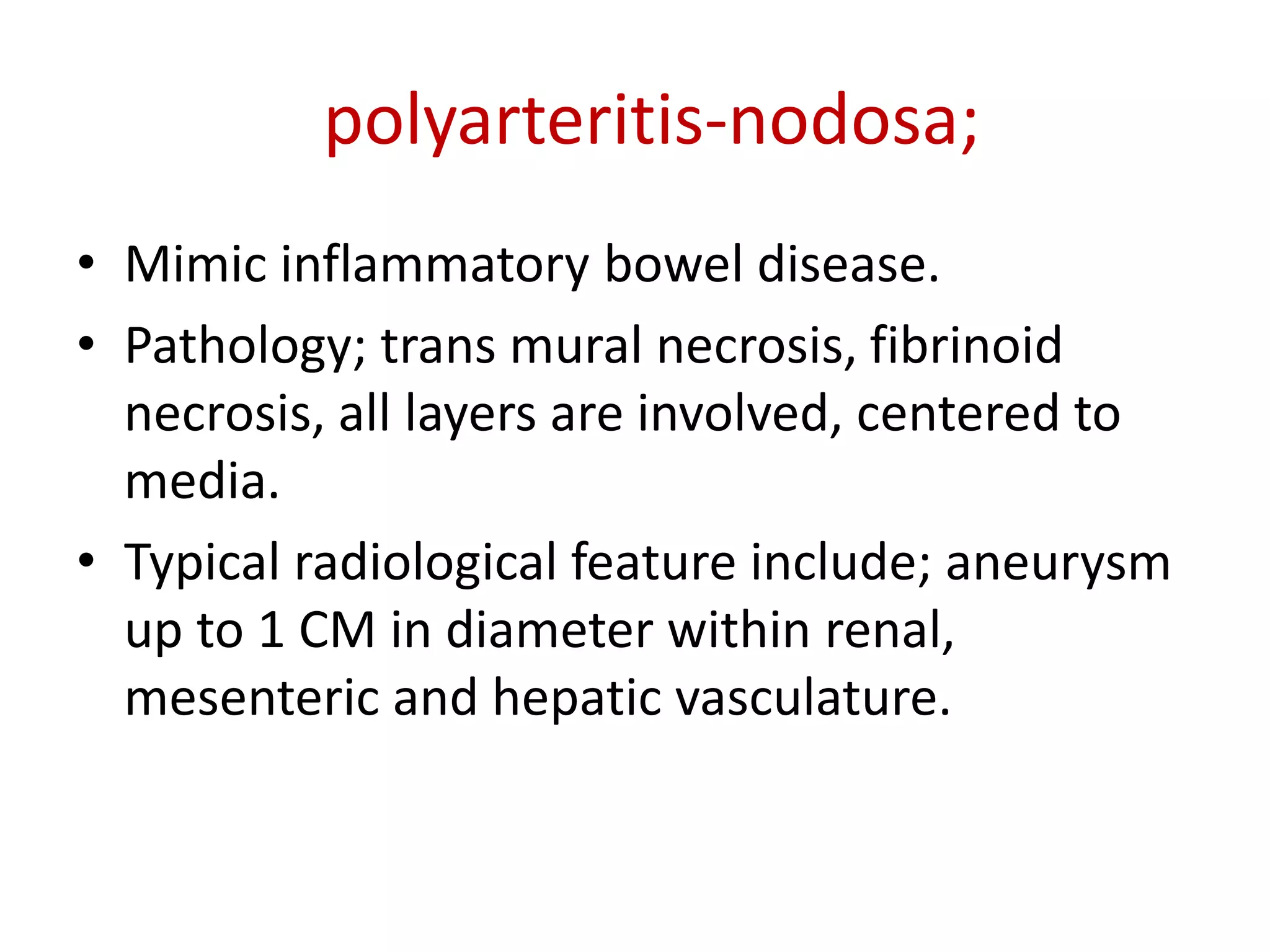 • Mimic inflammatory bowel disease.
• Pathology; trans mural necrosis, fibrinoid
necrosis, all layers are involved, centered to
media.
• Typical radiological feature include; aneurysm
up to 1 CM in diameter within renal,
mesenteric and hepatic vasculature.
polyarteritis-nodosa;
 