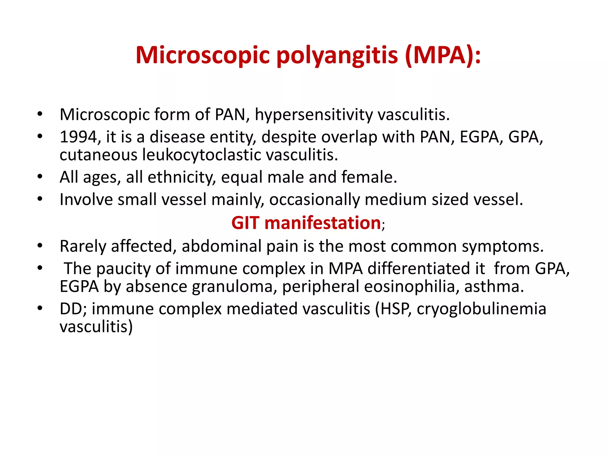 Microscopic polyangitis (MPA):
• Microscopic form of PAN, hypersensitivity vasculitis.
• 1994, it is a disease entity, despite overlap with PAN, EGPA, GPA,
cutaneous leukocytoclastic vasculitis.
• All ages, all ethnicity, equal male and female.
• Involve small vessel mainly, occasionally medium sized vessel.
GIT manifestation;
• Rarely affected, abdominal pain is the most common symptoms.
• The paucity of immune complex in MPA differentiated it from GPA,
EGPA by absence granuloma, peripheral eosinophilia, asthma.
• DD; immune complex mediated vasculitis (HSP, cryoglobulinemia
vasculitis)
 