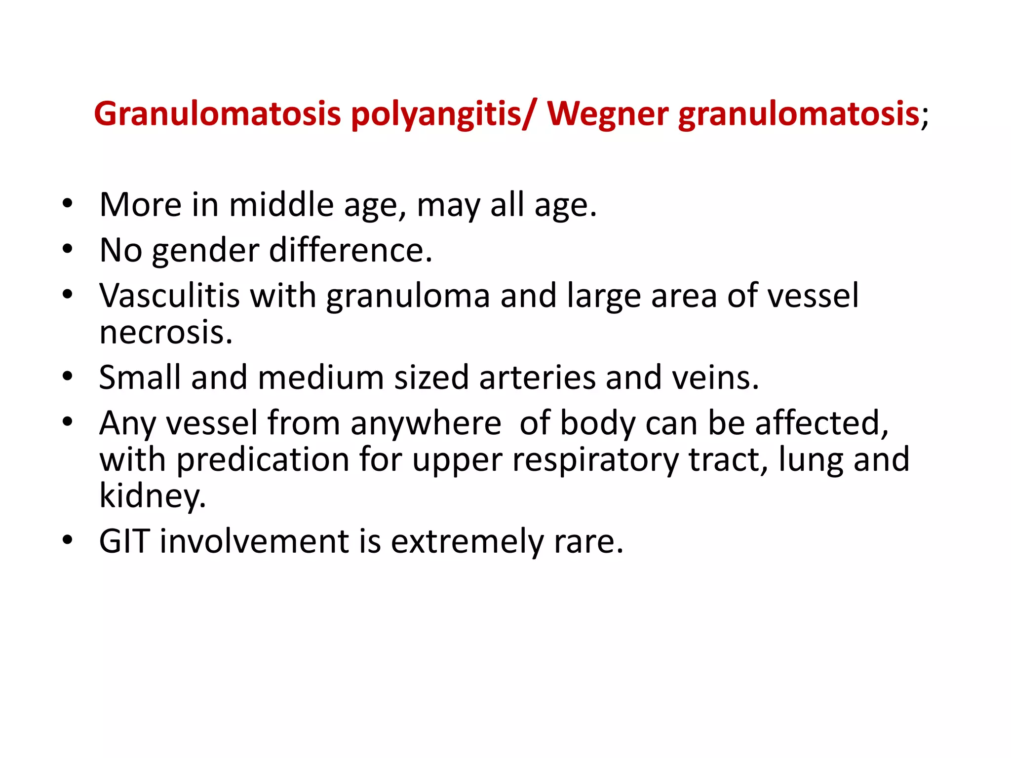 Granulomatosis polyangitis/ Wegner granulomatosis;
• More in middle age, may all age.
• No gender difference.
• Vasculitis with granuloma and large area of vessel
necrosis.
• Small and medium sized arteries and veins.
• Any vessel from anywhere of body can be affected,
with predication for upper respiratory tract, lung and
kidney.
• GIT involvement is extremely rare.
 