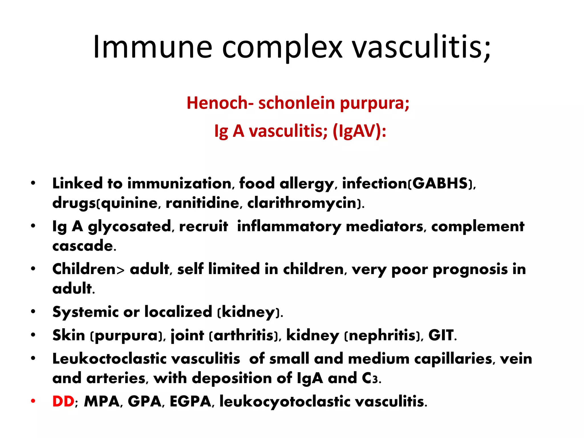 Immune complex vasculitis;
Henoch- schonlein purpura;
Ig A vasculitis; (IgAV):
• Linked to immunization, food allergy, infection(GABHS),
drugs(quinine, ranitidine, clarithromycin).
• Ig A glycosated, recruit inflammatory mediators, complement
cascade.
• Children> adult, self limited in children, very poor prognosis in
adult.
• Systemic or localized (kidney).
• Skin (purpura), joint (arthritis), kidney (nephritis), GIT.
• Leukoctoclastic vasculitis of small and medium capillaries, vein
and arteries, with deposition of IgA and C3.
• DD; MPA, GPA, EGPA, leukocyotoclastic vasculitis.
 