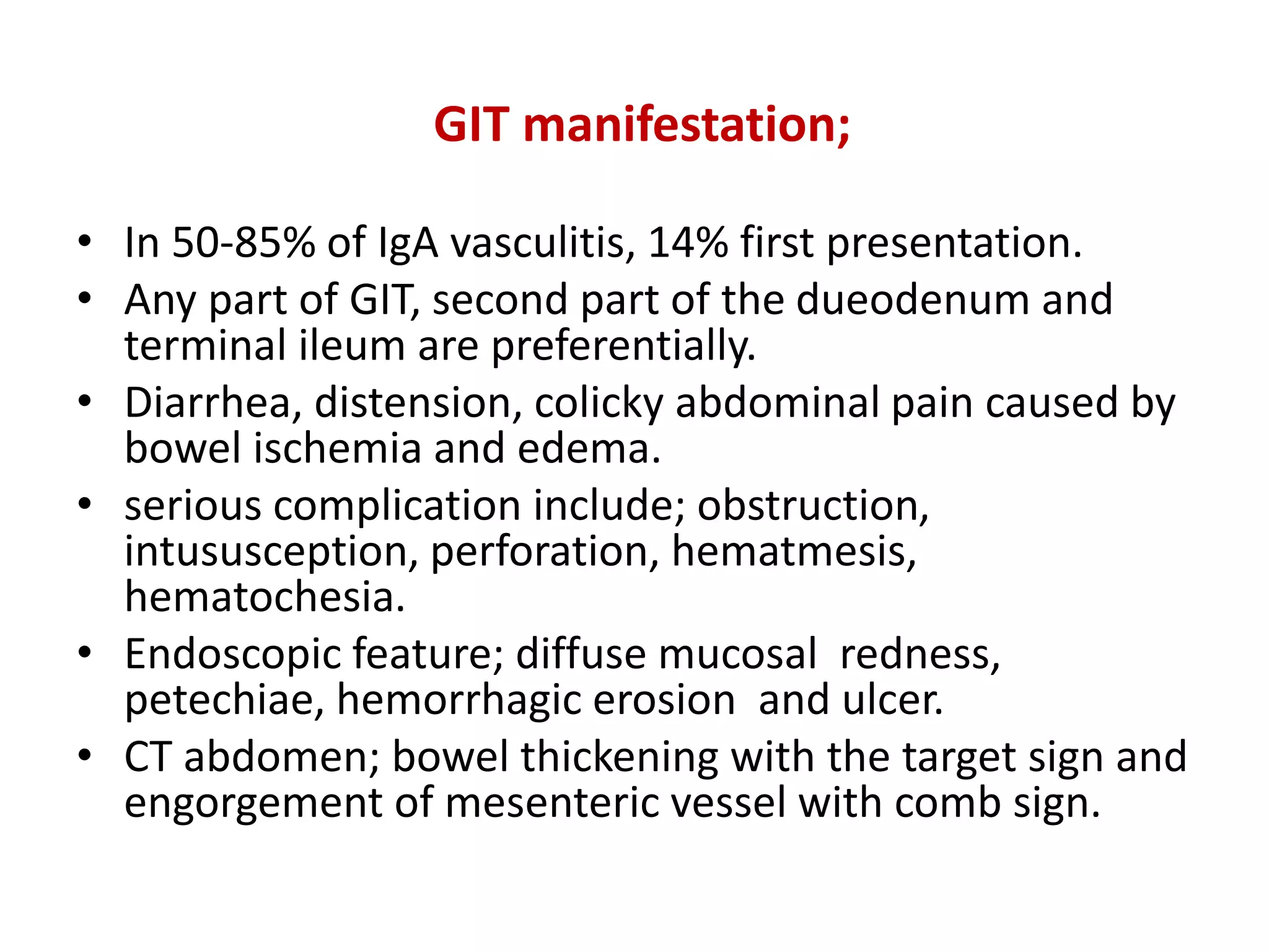 GIT manifestation;
• In 50-85% of IgA vasculitis, 14% first presentation.
• Any part of GIT, second part of the dueodenum and
terminal ileum are preferentially.
• Diarrhea, distension, colicky abdominal pain caused by
bowel ischemia and edema.
• serious complication include; obstruction,
intususception, perforation, hematmesis,
hematochesia.
• Endoscopic feature; diffuse mucosal redness,
petechiae, hemorrhagic erosion and ulcer.
• CT abdomen; bowel thickening with the target sign and
engorgement of mesenteric vessel with comb sign.
 