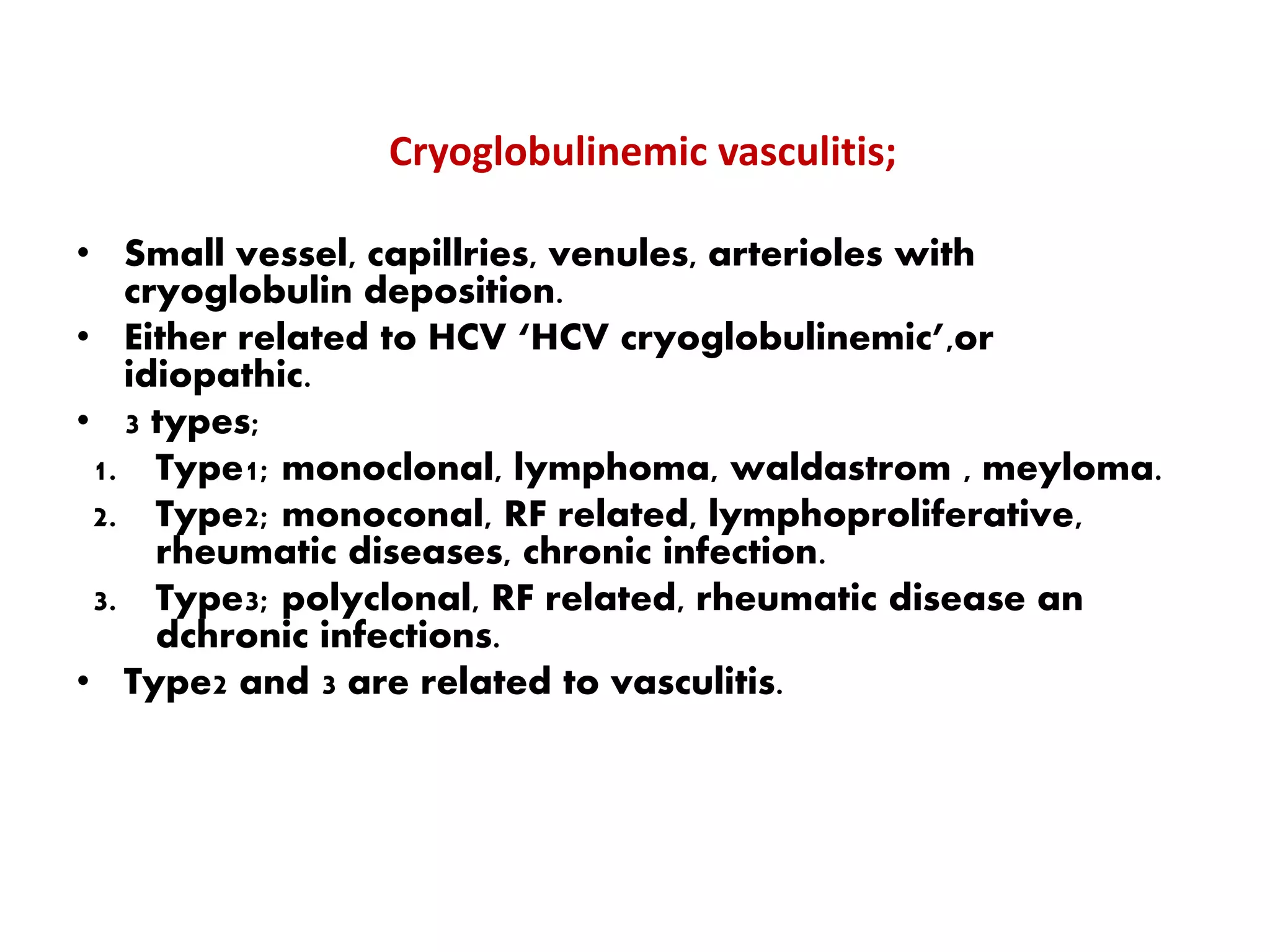 Cryoglobulinemic vasculitis;
• Small vessel, capillries, venules, arterioles with
cryoglobulin deposition.
• Either related to HCV ‘HCV cryoglobulinemic’,or
idiopathic.
• 3 types;
1. Type1; monoclonal, lymphoma, waldastrom , meyloma.
2. Type2; monoconal, RF related, lymphoproliferative,
rheumatic diseases, chronic infection.
3. Type3; polyclonal, RF related, rheumatic disease an
dchronic infections.
• Type2 and 3 are related to vasculitis.
 