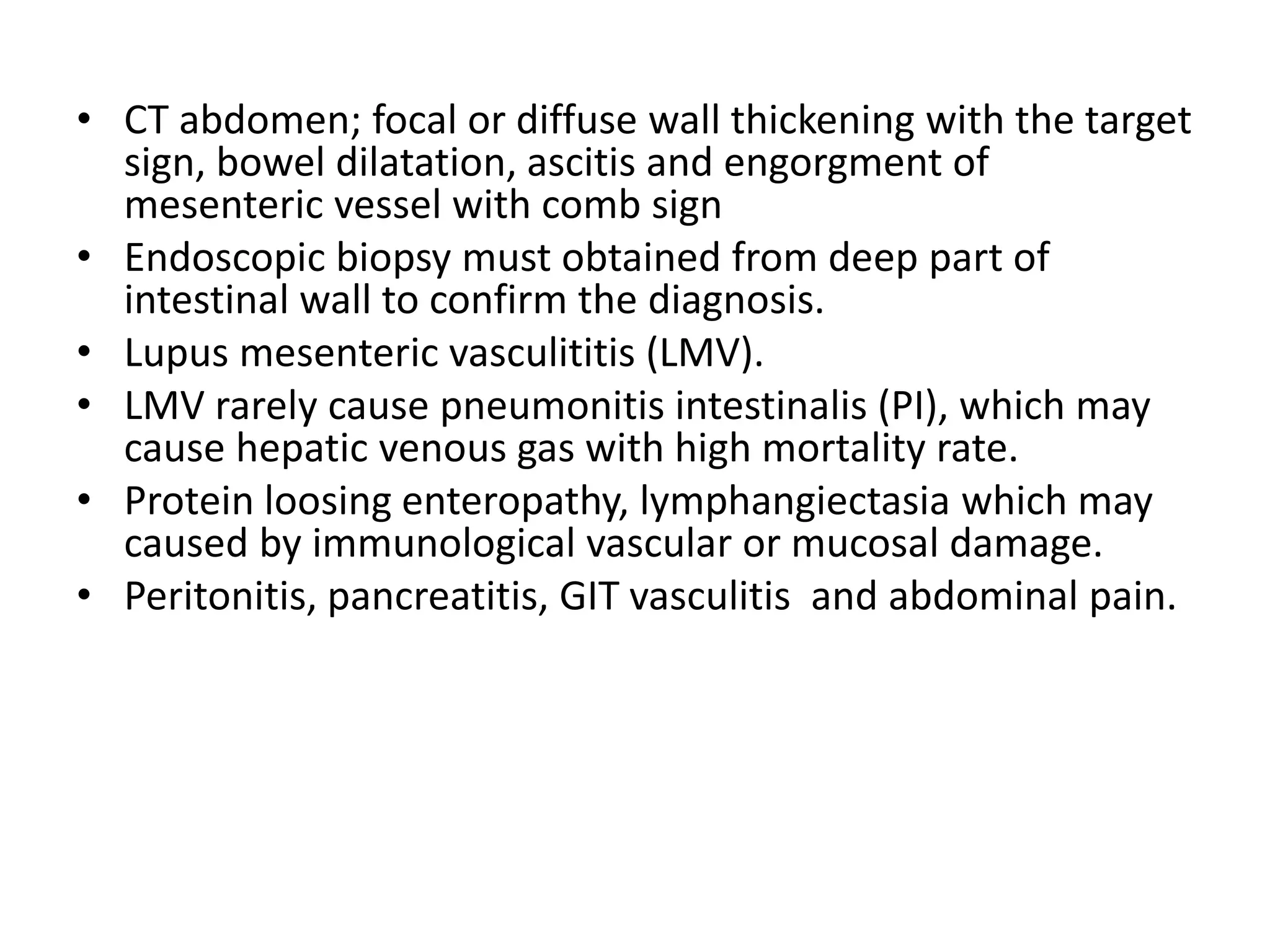 • CT abdomen; focal or diffuse wall thickening with the target
sign, bowel dilatation, ascitis and engorgment of
mesenteric vessel with comb sign
• Endoscopic biopsy must obtained from deep part of
intestinal wall to confirm the diagnosis.
• Lupus mesenteric vasculititis (LMV).
• LMV rarely cause pneumonitis intestinalis (PI), which may
cause hepatic venous gas with high mortality rate.
• Protein loosing enteropathy, lymphangiectasia which may
caused by immunological vascular or mucosal damage.
• Peritonitis, pancreatitis, GIT vasculitis and abdominal pain.
 