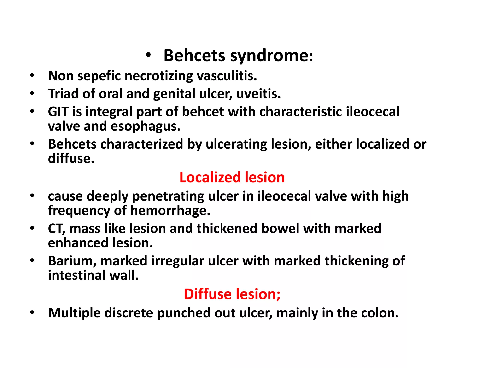 • Behcets syndrome:
• Non sepefic necrotizing vasculitis.
• Triad of oral and genital ulcer, uveitis.
• GIT is integral part of behcet with characteristic ileocecal
valve and esophagus.
• Behcets characterized by ulcerating lesion, either localized or
diffuse.
Localized lesion
• cause deeply penetrating ulcer in ileocecal valve with high
frequency of hemorrhage.
• CT, mass like lesion and thickened bowel with marked
enhanced lesion.
• Barium, marked irregular ulcer with marked thickening of
intestinal wall.
Diffuse lesion;
• Multiple discrete punched out ulcer, mainly in the colon.
 